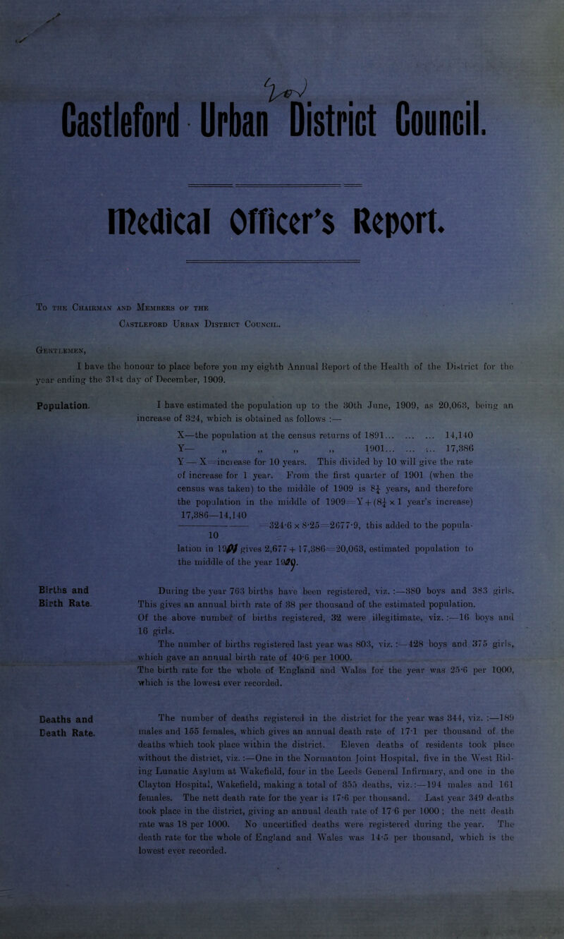 Gastleford Urban District Council. medical Officer’s Report. To the Chairman and Members of the Castleford Urban District Council. Gentlemen, I have the honour to place before you my eighth Annual Report of the Health of the District for the year ending the 31 1st day of December, 1909. Population. Births and Birth Rate. I have estimated the population up to the 30th June, 1909, as 20,063, being an increase of 324, which is obtained as follows :— X—the population at the census returns of 1891 14,140 Y— „ „ „ „ 1901 •... 17,386 Y — X -increase for 10 years. This divided by 10 will give the rate of increase for 1 year. Prom the first quarter of 1901 (when the census was taken) to the middle of 1909 is 8J years, and therefore the population in the middle of 1909=YT + (8^ x 1 year’s increase) 17,386—14,140 324-6 x 8-25 2677-9, this added to the popula- 10 lation in 1 m gives 2,677+17,386 —20,068, estimated population to the middle of the year 19S{j. During the year 763 births have been registered, viz. 380 boys and 383 girls. This gives an annual birth rate of 38 per thousand of the estimated population. Of the above number of births registered, 32 were illegitimate, viz. :—16 boys and 16 girls. The number of births registered last year was 803, viz. :—428 boys and 375 girls, which gave an annual birth rate of 40-6 per 1000. The birth rate for the whole of England and Wales for the year was 25-G per 1000, which is the lowest ever recorded. Deaths and The number of deaths registered in the district for the year was 344, viz. :—189 Death Rate. males and 155 females, which gives an annual death rate of 17*1 per thousand of the deaths which took place within the district. Eleven deaths of residents took piac-e without the district, viz. :—One in the Normanton Joint Hospital, five in the West Rid- ing Lunatic Asylum at Wakefield, four in the Leeds General Infirmary, and one in the Clayton Hospital, Wakefield, making a total of 355 deaths, viz.:—194 males and 161 females. The nett death rate for the year is 17-6 per thousand. Last year 349 deaths took place in the district, giving an annual death rate of 17'6 per 1000 ; the nett death rate was 18 per 1000. No uncertified deaths were registered during the year. The death rate for the whole of England and Wales was 14-5 per thousand, which is the lowest ever recorded.