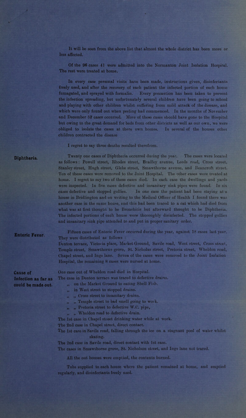It will be seen from the above list that almost the whole district has been more or less affected. Diphtheria. Enteric Fever. Cause of Infection as far as could be made out. Of the 96 cases 41 were admitted into the Nonnanton Joint Isolation Hospital. The rest were treated at home. In every case personal visits have been made, instructions given, disinfectants freely used, and after the recovery of each patient the infected portion of each house fumagated, and sprayed with formalin. Every precaution has been taken to prevent the infection spreading, but unfortunately several children have been going to school and playing with other children whilst suffering from mild attack of the disease, and which were only found out when peeling had commenced. In the months of November and December 52 cases occurred. More of these cases should have gone to the Hospital but owing to the great demand for beds from other districts as well as our own, we were obliged to isolate the cases at there own homes. In several of the houses other children contracted the disease I regret to say three deaths resulted therefrom. Twenty one cases of Diphtheria occurred during the year. The cases were located as follows: Powell street, Rhodes street, Bradley avenue, Leeds road, Cross street, Stanley street, Hugh street, Glebe street, Smawthorne avenue, and Beancroft street. Ten of these cases were removed to the Joint Hospital. The other cases were treated at home. I regret to say two of these cases died. In each case the dwellings and yards were inspected. In five cases defective and insanitary sink pipes were found. In six cases defective and stopped gullies. In one case the patient had been staying aka house in Bridlington and on writing to the Medical Officer of Health I found there was another case in the same house, and this bad been traced to a cat which had died from what was at first thought to be Bronchitis but afterward thought to be Diphtheria. The infected portions of each house were thoroughly disinfected. The stopped gullies and insanitary sink pipe attended to and put in proper sanitary order. Fifteen cases of Enteric Fever occurred during the year, against 18 cases last year. They wrere distributed as follows : Denton terrace, Victoria place, Market Ground, Savile road, West street, Cross street, Temple street, Smawthorne grove, St. Nicholas street, Pretoria street, Wheldon road, Chapel street, and Ings lane. Seven of the cases were removed to the Joint Isolation Hospital, the remaining 8 cases were nursed at home. One case out of Wheldon road died in Hospital. The case in Denton terrace was traced to defective drains. ,, on the Market Ground to eating Shell Fish. ,, in West street to stopped drains. „ ,, Cross street to insanitary drains. ,, ,. Temple street to bad smell going to work. „ „ Pretoria street to defective W.C. pipe, ,, ,. Wheldon road to defective drain. The 1st case in Chapel street drinking water while at work. The 2nd case in Chapel street, direct contact. The 1st case in Savile road, falling through the ice on a stagnant pool of water whilst skating. The 2nd case in Savile road, direct contact with 1st case. The cases in Smawthorne grove, St. Nicholson street, and Ings lane not traced. All the out houses were emptied, the contents burned. Tubs supplied to each house where the patient remained at home, and emptied regularly, and disinfectants freely used.
