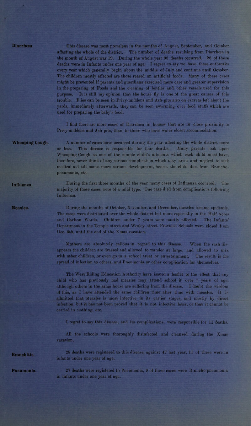 Diarrhoea This disease was most prevalent in the months of August, September, and October affecting the whole of the district. The number of deaths resulting from Diarrhoea in the month of August was 19. During the whole year 38 deaths occurred. 28 of these deaths were in Infants under one year of age. I regret to say we have these outbreaks every year which generally begin about the middle of July and continue until October. The children mostly affected are those reared on artificial foods. Many of these cases might be prevented if parents and guardians exercised more care and greater supervision in the preparing of Foods and the cleaning of bottles and other vessels used for this purpose. It is still my opinion that the house fly is one of the great causes of this trouble. Flies can be seen in Privy-middens and Ash-pits also on excreta left about the yards, immediately afterwards, they can be seen swarming over food stuffs which are used for preparing the baby’s food. I find there are more cases of Diarrhoea in houses that are in close proximity to Privy-middens and Ash-pits, than to those who have water closet accommodation. Whooping Cough. A number of cases have occurred during the year, affecting the whole district more or less. This disease is responsible for four deaths. Many parents look upon Whooping Cough as one of the simple child’s ailments which each child must have, therefore, never think of any serious complication which may arise and neglect to seek medical aid till some more serious development, hence, the child dies from Broncho- pneumonia, etc. Influenza, During the first three months of the year many cases of Influenza occurred. The majority of these cases were of a mild type. One case died from complications following Influenza. Measles. During the months of October, November, and December, measles became epidemic. The cases were distributed over the whole district but more especially in the Half Acres and Carlton Wards. Children under 7 years were mostly affected. The Infants’ Department in the Temple street and Wesley street Provided Schools were closed fiom Dec. 6th, until the end of the Xmas vacation. Mothers are absolutely callous in regard to this disease. When the rash dis- appears the children are dressed and allowed to wander at large, and allowed to mix with other children, or even go to a school treat or entertainment. The result is the spread of infection to others, and Pneumonia or other complication for themselves. The West Riding Education Authority have issued a leaflet to the effect that any child who has previously had measles may attend school if over 7 years of age, although others in the same house are suffering from the disease. I doubt the wisdom of this, as I have attended the same children time after time with measles. It is admitted that Measles is most infective in its earlier stages, and mostly by direct infection, but it has not been proved that it is not infective later, or that it cannot be carried in clothing, etc. I regret to say this disease, and its complications, were responsible for 12 deaths. All the schools were thoroughly disinfected and cleansed during the Xmas vacation. Bronchitis. 28 deaths were registered to this disease, against 47 last year, 11 of these were in infants under one year of age. Pneumonia. 27 deaths were registered to Pneumonia, 9 of these cases were Broncho-pneumonia in infants under one year of age.