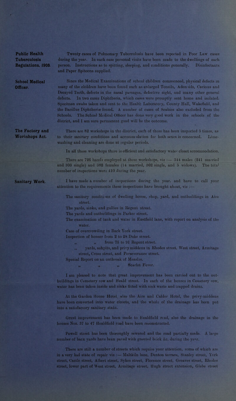 Public Health Tuberculosis Regulations, 1908. School Medical Officer. The Factory and Workshops Act. Sanitary Work. Twenty cases of Pulmonary Tuberculosis have been reported in Poor Law cases during the year. In each case personal visits have been made to the dwellings of each person. Instructions as to spitting, sleeping, and conditions generally. Disinfectants and Paper Spitoons supplied. Since the Medical Examinations of school children commenced, physical defects in many of the children have been found such as enlarged Tonsils, Adenoids, Carious and Decayed Teeth, defects in the nasal passages, defective sight, and many other general defects. In two cases Diphtheria, which cases were promptly sent home and isolated. Specimen swabs taken and sent to the Health Laboratory, County Hall, Wakefield, and the Bacillus Diphtheria found. A number of cases of Scabies also excluded from the Schools. The School Medical Olficer has done very good work in the schools of the district, and I am sure permanent good will be the outcome. There are 82 workshops in the district, each of these has been inspected 5 times, as to their sanitary conditions and accommodation for both sexes is concerned. Lime- washing and cleaning are done at regular periods. In all these workshops there is efficient and satisfactory water closet accommodation. There are 726 hands employed at these workshops, viz :— 344 males (241 married and 103 single) and 382 females (14 married, 362 single, and 5 widows). The tot a * number of inspections were 410 during the year. I have made a number of inspections during the year, and have to call your attention to the requirements these inspections have brought about, viz :— The sanitary conditions of dwelling house, shop, yard, and outbuildings in Aire street. The yards, sinks, and gullies in Regent street. The yards and outbuildings in Parker street. The examination of tank and water in Eastfield lane, with report on analysis of the water. Case of overcrowding in Back York street. Inspection of houses from 2 to 28 Duke street. ,, „ from 75 to 91 Regent street. ., yards, ashpits, and privy middens in Rhodes street, West street, Armitage street. Cross street, and Perseverance street. Special Report on an outbreak of Measles. „ „ „ Scarlet Fever. I am pleased to note that great improvement has been carried out to the out- buildings in Cemetery row and Heald street. In each of the houses in Cemetery row, water has been taken inside and sinks fitted with sink waste and trapped drains. At the Garden House Hotel, also the Aire and Calder Hotel, the privy-middens have been converted into water closets, and the whole of the drainage has been put into a satisfactory sanitary state. Great improvement has been made to Kealdfield read, also the drainage in the houses Nos. 37 to 47 Healdfield road have been reconstructed. Powell street has been thoroughly sewered and the road partially made. A large number of back yards have been paved with grouted biick Ac. during the year. There are still a number of streets which require your attention, some of which are in a very bad state of repair viz :— Maltkiln lane, Denton terrace, Stanley street, York street, Castle street, Albert street, Sykes street, Florence street, Greaves street, Rhodes street, lower part of West street, Armitage street, Hugh street extension, Glebe street