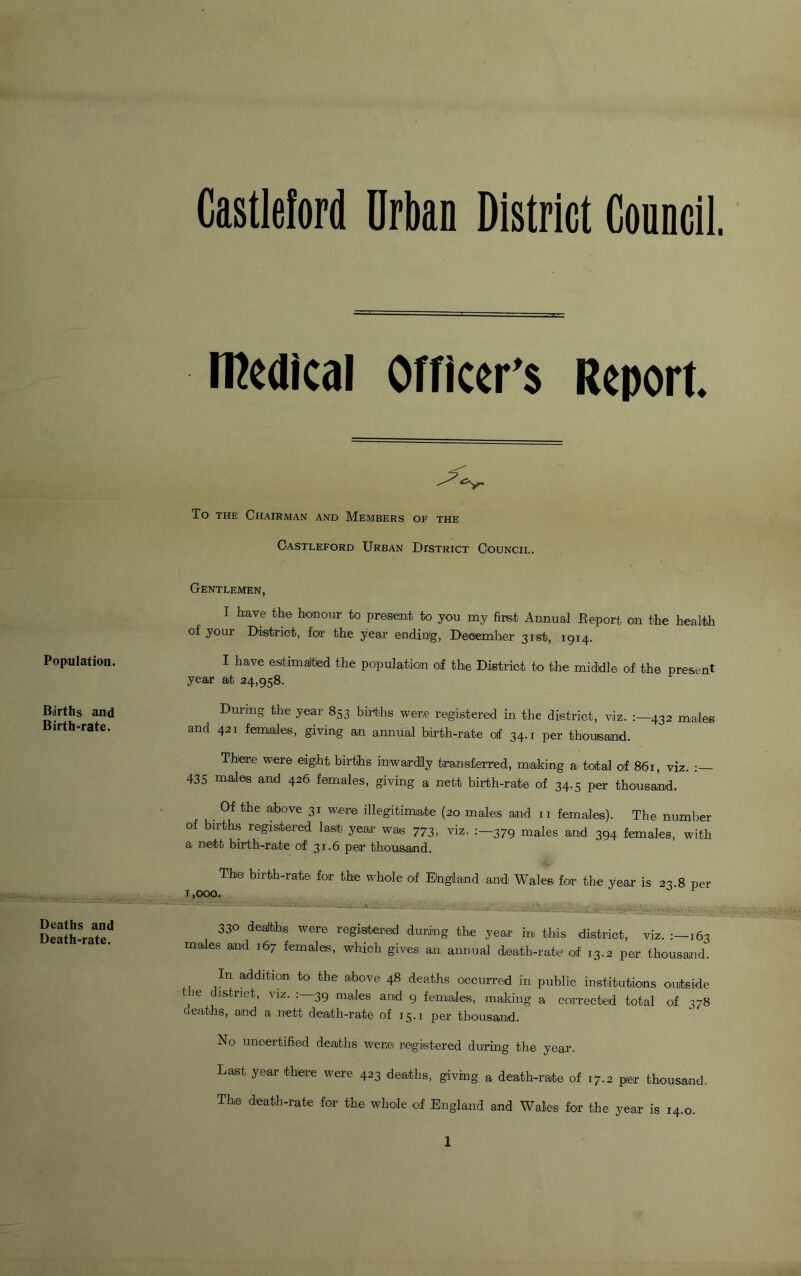 Population. Biirths and Birth-rate. Deaths and Death-rate. Castleford Urban District Council. medical Officer’s Report. To the Chairman and Members of the Castleford Urban District Council. Gentlemen, I have the honour to present to you my first Annual .Report on the health of your District, for the year ending, December 31st, 1914. I have estimaltled the population of the District to the middle of the present year at 24,958. During the year 853 births were registered in the district, viz. :—432 males and 421 females, giving an annual birth-rate o/f 34.1 per thousand. There were eight births inwardly transferred, making a total of 861, viz. : 435 males and 426 females, giving a nett birth-rate of 34.5 per thousand. Of the above 31 were illegitimate (20 males and 11 females). The number of births registered last year was 773, viz. 379 males and 394 females, with a nett birth-rate of 31.6 per thousand. The birth-rate for the whole of England and Wales for the year is 23.8 per 1,000. 1 330 deaths were registered during the year ini this district, viz. 163 males and 167 females, which gives an annual death-rate1 of 13.2 per thousand. In addltl0in' to the ab°ve 48 deaths occurred in public institutions outside 16 I,stnct> viz* : 39 males and 9 females, malting a corrected total of 378 aeaths, and a nett death-rate of 15.1 per thousand. No uncertified deaths were registered during the year. Last year there were 423 deaths, giving a death-rate of 17.2 pier thousand. The death-rate for the whole of England and Wales for the year is 14.0. 1