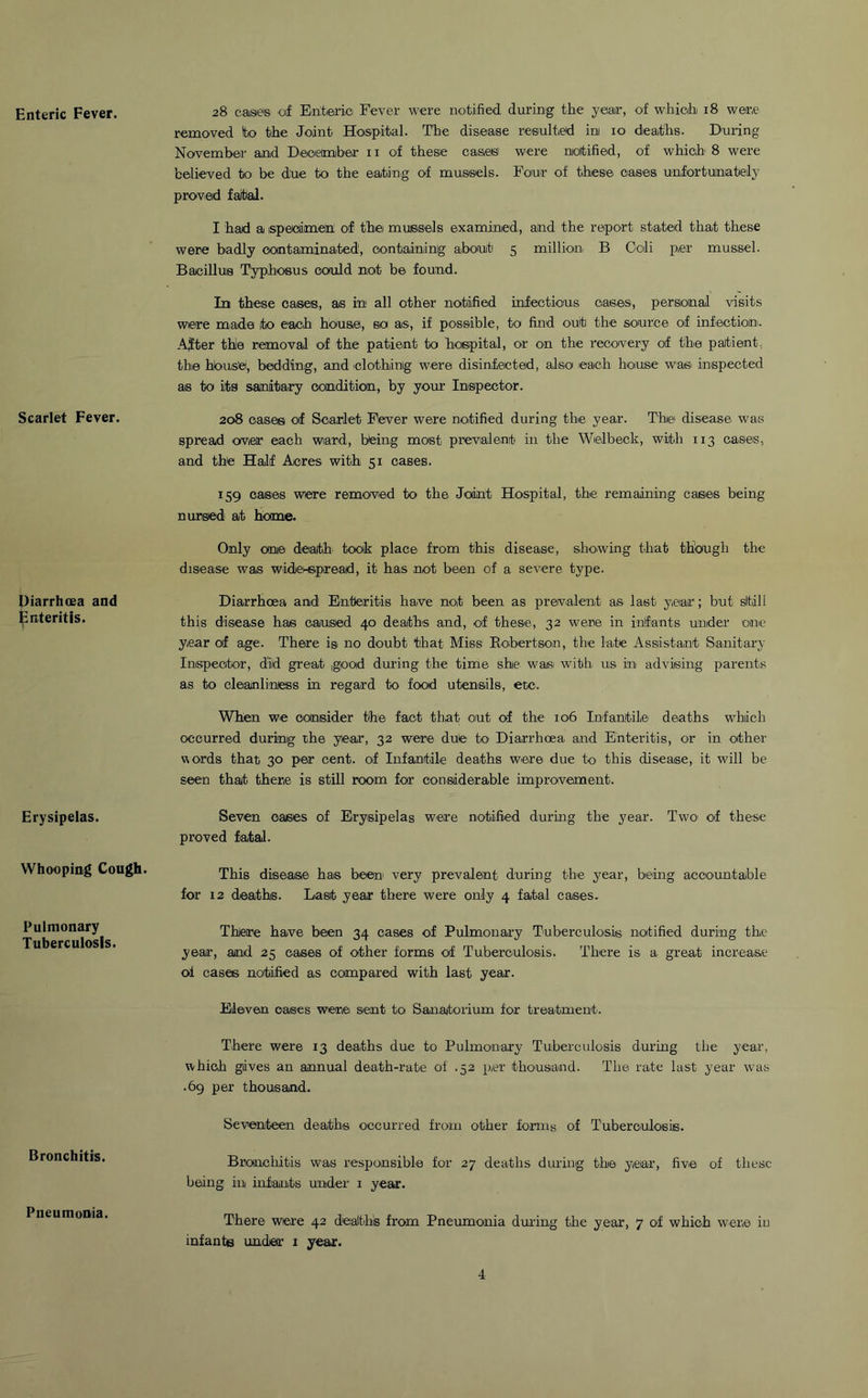 Enteric Fever. Scarlet Fever. Diarrhoea and jpnteritis. Erysipelas. Whooping Cough. Pulmonary Tuberculosis. Bronchitis. Pneumonia. 28 cases of Enteric Fever were notified during the year, of which 18 were removed to the Joint Hospital. The disease resulted in 10 deaths. During November and December 11 of these cas.eS' were notified, of which' 8 were believed to be due to the eating of mussels. Four of these oases unfortunately proved faital. I had a specimen of the mussels examined, and the report stated that these were badly contaminated1, containing about 5 million. B Ccii per mussel. Bacillus Typhosus could not be found. In these cases, as in all other notified infectious oases, personal visits were made it© each house, so as, if possible, to find out the source of infection. After thle removal of the patient to hospital, or on the recovery of the patient., the house, bedding, and clothing were disinfected, also each house was. inspected as to iitg sanitary condition., by your Inspector. 208 cases of Scarlet Fever were notified during the year. The disease was spread over each wiard, being most prevalent in the Wielbeck, with 113 cases, and the Half Acres with 51 cases. 159 cases were removed to the Joint Hospital, the remaining cases being nursed at home. Only one death took place from this disease, showing that though the disease was wide-spread, it has not been of a severe type. Diarrhoea and Enteritis have not been as prevalent as last year; but still this disease has caused 40 deaths and, of these, 32 were in infants under one year of age. There is> no doubt that Miss Robertson, the late Assistant Sanitary Inspector, did great good during the time she was with us in advising parents as to cleanliness in regard to food utensils, etc.. When we consider the fact that out of the 106 Infantile deaths which occurred during the year, 32 were dute to1 Diarrhoea and Enteritis, or in other words that 30 per cent, of Infantile deaths were due to this disease, it will be seen that there is still room for considerable improvement. Seven oases of Erysipelas were notified during the year. Two of these proved fatal. This disease has been' very prevalent during the year, being accountable for 12 deaths. Last year there were only 4 fatal cases. There have been 34 cases of Pulmonary Tuberculosis notified during the year, and 25 cases of other forms of Tuberculosis. There is a great increase of cases notified as compared with last year. Eleven oases were sent to Sanatorium for treatment. There were 13 deaths due to Pulmonary Tuberculosis during the year, which gives an annual death-rate of .52 p,er thousand. The rate last year was .69 per thousand. Seventeen deaths occurred from other forms of Tuberculosis. Bronchitis was responsible for 27 deaths during the year, five of these being in infants under 1 year. There were 42 deaths from Pneumonia during the year, 7 of which were in infante under 1 year. 4