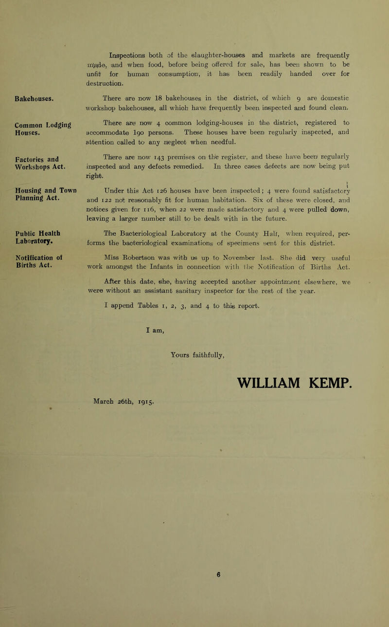 Bakehouses. Common Lodging Houses. Factories and Workshops Act. Housing and Town Planning Act. Public Health Laboratory. Notification of Births Act. Inspections both of the slaughter-houses and markets are frequently mlajdei, land when food, before being offered for sale, has been shown to be unfit for human consumption', it has been readily handed over for destruction. There are now 18 bakehouses in the district, of which 9 are domestic workshop bakehouses1, all which havie frequently been inspected and found clean. There are now 4 common lodging-houses in tihe district, registered to accommodate I90 persons. These houses have been regularly inspected, and attention called to any neglect when needful. There are now 143 premises on the register, and these have been' regularly inspected and any defects remedied. In three cases defects are now being put right. Under this Act 126 houses have been inspected; 4 were found satisfactory and 122 not reasonably fit for human habitation. Six of these were closed, and notices given for 116, whiein; 22 were made satisfactory and 4 were pulled down, leaving a larger number still to be dealt with in the future. Tihe Bacteriological Laboratory at the County Hall, when required, per- forms the bacteriological examinations of specimens sent for this district. Miss Robertson was with us up to November last. She did very useful work amongst the Infants in connection with the Notification of Births Act. After this date, she, having accepted another appointment elsewhere, we were without an assistant sanitary inspector for the rest of the year. I append Tables x, 2, 3, and 4 to this, report. I am, Yours faithfully, WILLIAM KEMP. March 26th, 1915.