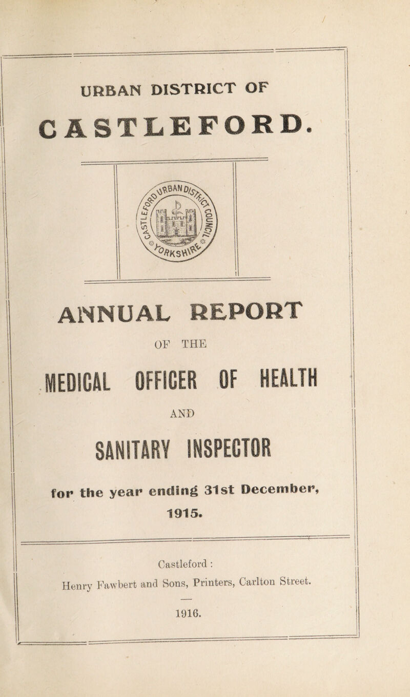 URBAN DISTRICT OF C ASTUEFORD. ANNUAL REPORT OF THE JEDIWl OFFICER OF HEilLTH AND SANITARY INSPECTOR for the year ending 31st Decembee, 1915. Castleford : Henry Fawbert and Sons, Printers, Carlton Street. 1916.