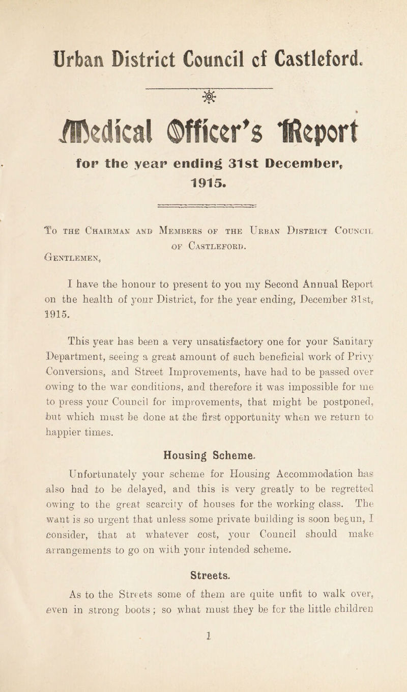 Urban District Council cf Castlcford. for the year ending 31st December, 1915a To THE Chairman and Members of the Urban District Council OF Castlefori). Gentlemen, I have the honour to present to yon my Second Annual Report on the health of your District, for the year ending, December 31st, 1915. This year has been a very unsatisfactory one for your Sanitary Department, seeing a great amount of such beneficial work of Privy Conversions, and Street Improvements, have had to be passed over owing to the war conditions, and therefore it was impossible for me to press your Council for impiovements, that might be postponed, but which must be done at the first opportunity ivhen we return to happier times. Housing Scheme. Unfortunately your scheme for Housing Accommodation has also had to be delayed, and this is very greatly to be regretted owing to the great scarcity of houses for the working class. The want is so urgent that unless some private building is soon begun, I consider, that at whatever cost, your Council should make arrangements to go on with your intended scheme. Streets. As to the Streets some of them are quite unfit to walk over, even in strong boots ; so what must they be for the little children