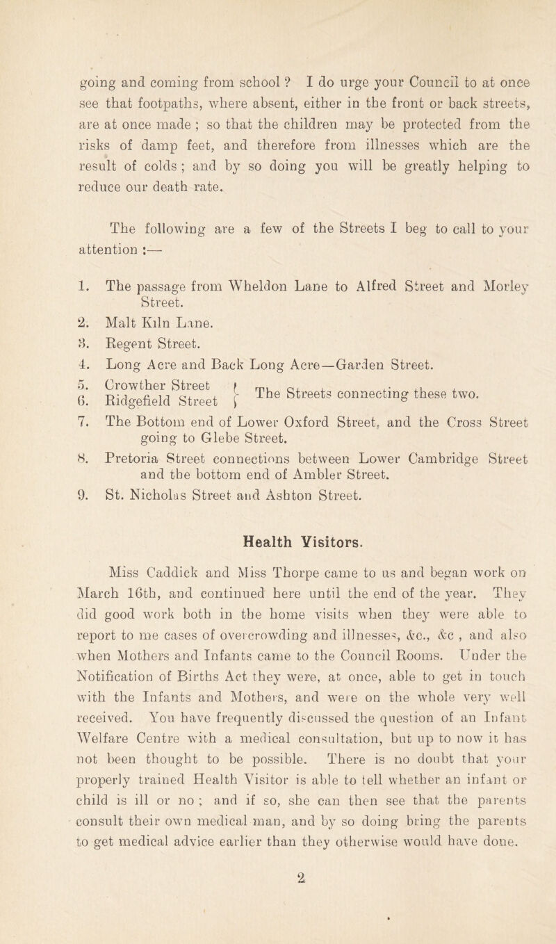 going and coming from school ? I do urge your Council to at once see that footpaths, where absent, either in the front or back streets, are at once made ; so that the children may be protected from the risks of damp feet, and therefore from illnesses which are the result of colds ; and by so doing you will be greatly helping to reduce our death rate. The following are a few of the Streets I beg to call to your attention ;— 1. 2. 8. 4. 6. 7. 8. 9. The passage from Wheldon Lane to Alfred Street and Morley Street. Malt Kiln Lane. Regent Street. Long Acre and Back Long Acre—Garden Street. Orowther Street f mu j- lu ^ Ridgefield Street I connecting these two. The Bottom end of Lower Oxford Street, and the Cross Street going to Glebe Street. Pretoria Street connections between Lower Cambridge Street and the bottom end of Ambler Street. St. Nicholas Street and Ashton Street. Health Visitors. Miss Caddick and Miss Thorpe came to us and began work on March 16th, and continued here until the end of the year. They did good work both in the home visits when they were able to report to me cases of overcrowding and illnesses, etc., &c , and also when Mothers and Infants came to the Council Rooms. Under the Notification of Births Act they were, at once, able to get in toucli with the Infants and Mothers, and were on the whole very well received. A^ou have frequently discussed the question of an Infant Welfare Centre with a medical consultation, but up to now it has not been thought to be possible. There is no doubt that your properly trained Health Visitor is able to tell whether an infant or child is ill or no ; and if so, she can then see that the parents consult their own medical man, and by so doing bring the parents to get medical advice earlier than they otherwise would have done.