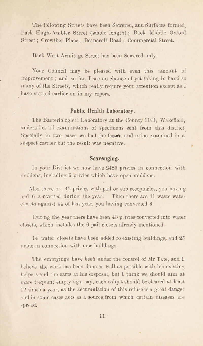 The following Streets have been Sewered, and Surfaces formed. Dack Hugh-Ambler Street (whole length) ; Back Middle Oxford Street; Crowther Place; Beancroft Road ; Commercial Street. Back West Armitage Street has been Sewered only. Your Council may be pleased with even this amount of improvement ; and so far, I see no chance of yet taking in hand so many of the Streets, which really require your attention except as I have started earlier on in my report. Public Health Laboratory. The Bacteriological Laboratory at the County Hall, Wakefield, undertakes all examinations of specimens sent from this district Specially in two cases we had the faeces and urine examined in a .suspect carrier but the resulc was negative. In your District we now have 2425 privies in connection with middens, including 6 privies which have open middens. f Also there are 42 privies vdth pail or tub receptacles, you having had 6 Converted during the year. Then there are 41 waste water closets against 44 of last year, you having converted 3. During the year there have been 43 pdvies converted into water closets, which includes the 6 pail closets already mentioned. 14 water closets have been added to existing buildings,, and 25 made in connection with new buildings. The emptyings have beeh under the control of Mr Tate, and I believe the work has been done as well as possible with his existing helpers and the carts at his disposal, but I think we should aim at mai e frequent emptyings, say, each ashpit should be cleared at least 12 times a year, as the accumulation of this refuse is a great danger and in some cases acts as a source from which certain diseases are .^pixad.