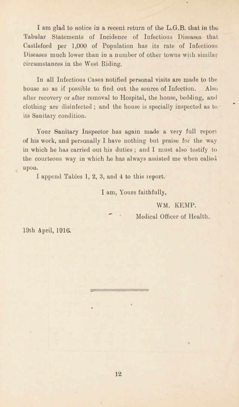 Tabular Statements of Incidence of Infectious Diseases that Castleford per 1>000 of Population has its rate of Infectious Diseases much lower than in a number of other towns with similar circumstances in the West Riding. In all Infectious Cases notified personal visits are made to the house so as if possible to find out the source of Infection. Also after recovery or after removal to Hospital, the house, bedding, and clothing are disinfected ; and the house is specially inspected as to its Sanitary condition. Your Sanitary Inspector has again made a very full report of his work, and personally I have nothing but praise for the way in which he has carried out his duties ; and I must also testify to the courteous, way in which he has always assisted me when called upon. I append Tables 1, 2, 3, and 4 to this report. I am. Yours faithfully, WM. KEMP. ^ ' Medical Officer of Health,