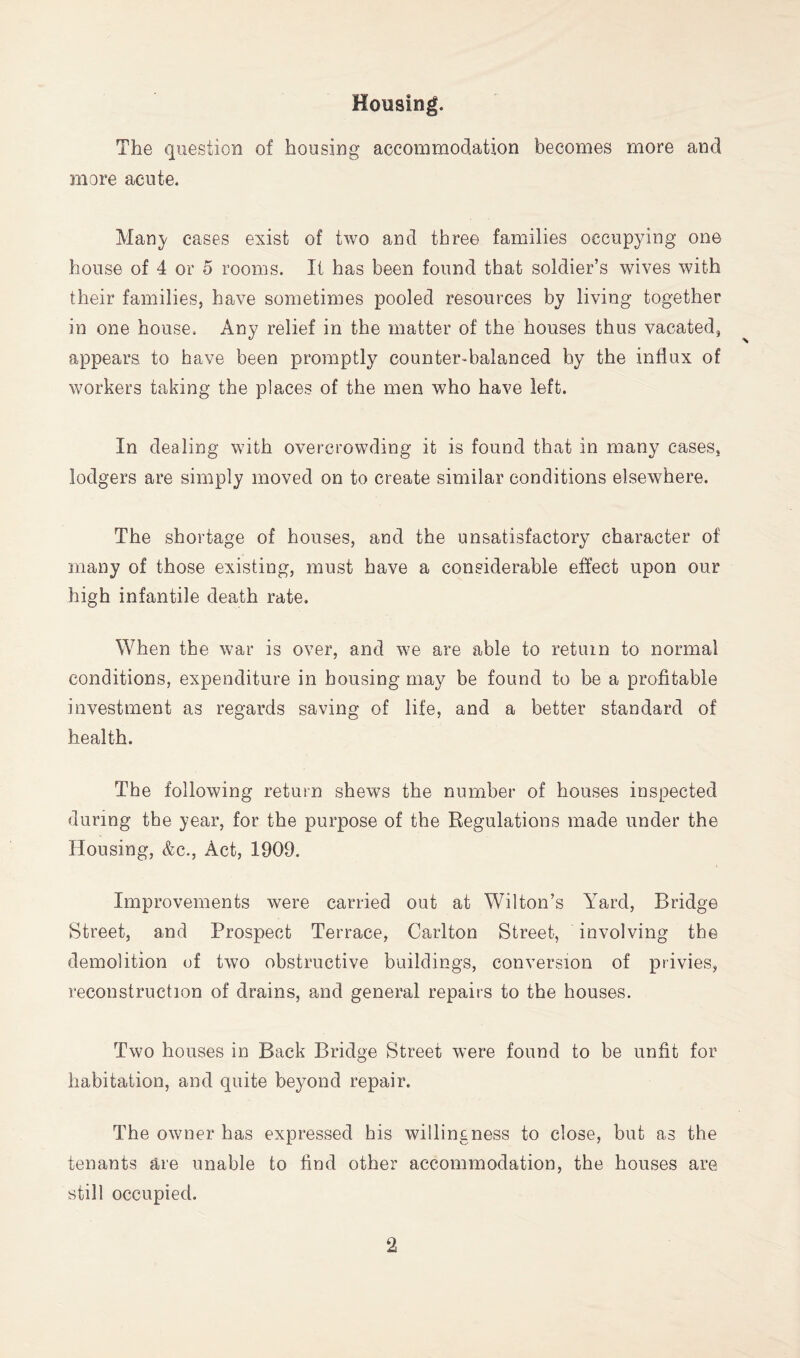 Housing. The question of housing accommodation becomes more and more acute. Mau}^ cases exist of two and three families occupying one house of 4 or 5 rooms. It has been found that soldier’s wives with their families, have sometimes pooled resources by living together in one house. Any relief in the matter of the houses thus vacated, appears to have been promptly counter-balanced by the influx of workers taking the places of the men who have left. In dealing with overcrowding it is found that in many cases, lodgers are simply moved on to create similar conditions elsewhere. The shortage of houses, and the unsatisfactory character of many of those existing, must have a considerable effect upon our high infantile death rate. When the war is over, and we are able to return to normal conditions, expenditure in bousing may be found to be a profitable investment as regards saving of life, and a better standard of health. The following return shews the number of houses inspected during the year, for the purpose of the Regulations made under the Housing, &c.. Act, 1909. Improvements were carried out at Wilton’s Yard, Bridge Street, and Prospect Terrace, Carlton Street, involving the demolition of two obstructive buildings, conversion of privies, reconstruction of drains, and general repairs to the houses. Two houses in Back Bridge Street were found to be unfit for habitation, and quite beyond repair. The owner has expressed his willingness to close, but as the tenants are unable to find other accommodation, the houses are still occupied.