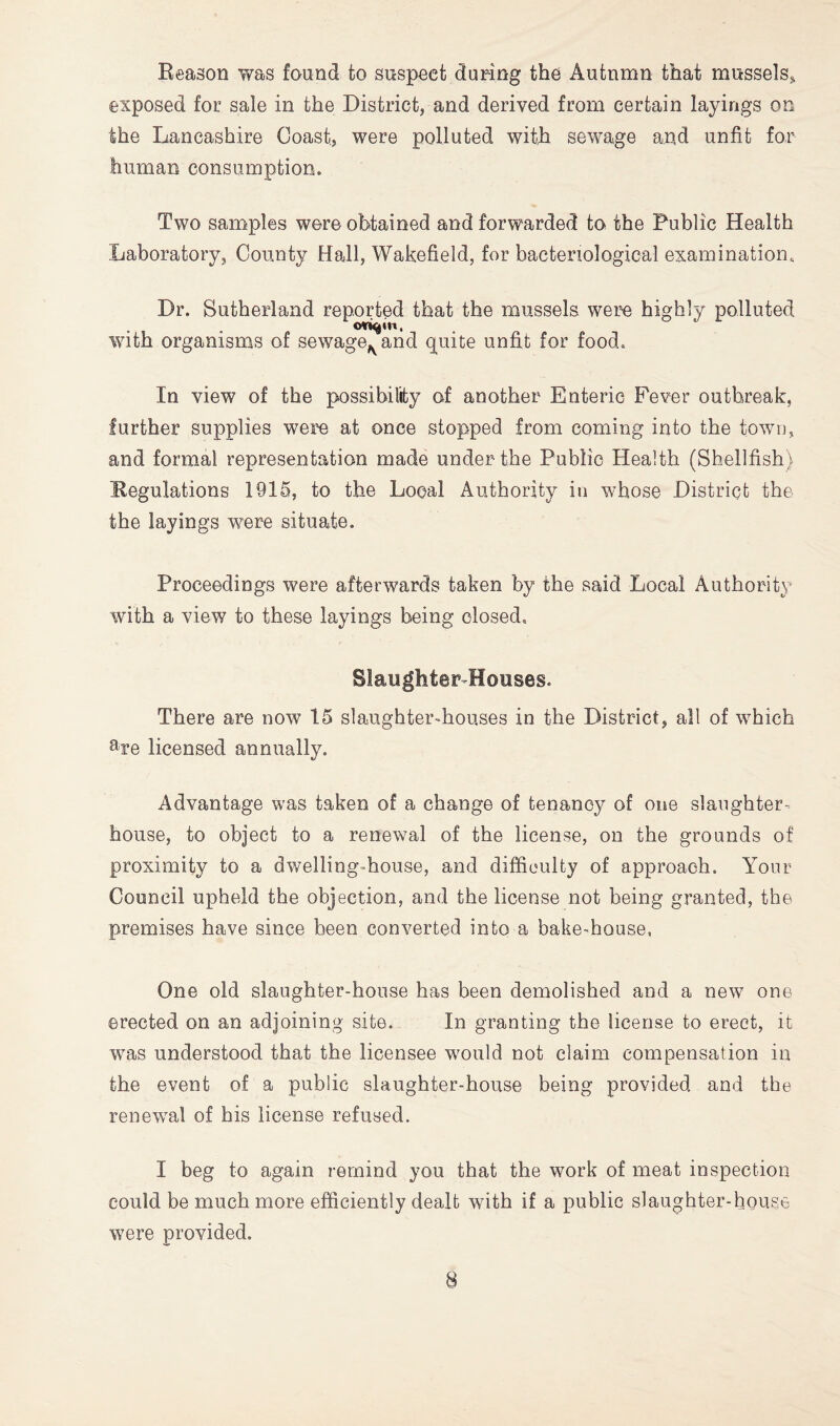 Reason was found to suspect during the Autumn that mussels^ exposed for sale in the District, and derived from certain layings on the Lancashire Coast, were polluted witji sewage and unfit for human consumption. Two samples were obtained and forwarded to the Public Health Laboratory, County Hall, Wakefield, for bacteriological examination. Dr. Sutherland reported that the mussels were highly polluted with organisms of sewage,^ arid qiuite unfit for food. In view of the possibility of another Enteric Fever outbreak, further supplies were at once stopped from coming into the town, and formal representation made under the Public Health (Shellfish) Regulations 1915, to the Local Authority in whose District the the layings were situate. Proceedings were afterwards taken by the said Local Authority with a view to these layings being closed. Slaughter Houses. There are now 15 slaughter-houses in the District, all of which %e licensed annually. Advantage was taken of a change of tenancy of one slaughter-* house, to object to a renewal of the license, on the grounds of proximity to a dwelling-house, and difficulty of approach. Your Council upheld the objection, and the license not being granted, the premises have since been converted into a bake-house, One old slaughter-house has been demolished and a new one erected on an adjoining site. In granting the license to erect, it was understood that the licensee would not claim compensation in the event of a public slaughter-house being provided and the renewal of his license refused. I beg to again remind you that the work of meat inspection could be much more efficiently dealt with if a public slaughter-house were provided.