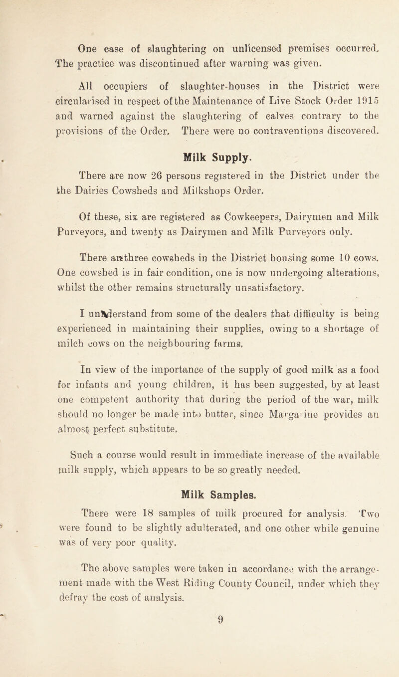 One case of slaughtering on unlicensed premises occurred. The practice was discontinued after warning was given. All occupiers of slaughter-houses in the District were circularised in respect of the Maintenance of Live Stock Order 1915 and warned against the slaughtering of calves contrary to the provisions of the Order. There were no contraventions discovered. Milk Supply. There are now 26 persons registered in the District under the the Dairies Cowsheds and Milkshops Order. Of these, six are registered as Cowkeepers, Dairymen and Milk Purveyors, and tw^enty as Dairymen and Milk Purveyors only. There ar^three cowsheds in the District housing some 10 cows. One cowshed is in fair condition, one is now undergoing alterations, whilst the other remains structurally unsatisfactory. I un\derstand from some of the dealers that difficulty is being experienced in maintaining their supplies, owing to a shortage of milch cows on the neighbouring farms. In view of the importance of the supply of good milk as a food for infants and young children, it has been suggested, by at least one competent authority that during the period of the war, milk should no longer be made into butter, since Margarine provides an almost perfect substitute. Such a course would result in immediate increase of the available milk supply, which appears to be so greatly needed. Milk Samples. There were 18 samples of milk procured for analysis. Two were found to be slightly adulterated, and one other while genuine was of very poor quality. The above samples were taken in accordance with the arrange- ment made with the West Riding County Council, under which they defray the cost of analysis.