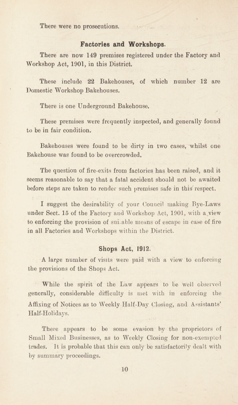 There were no prosecutions. Factories and Workshops. There are now 149 premises registered under the Factory and Workshop Act, 1901, in this District. These include 22 Bakehouses, of which number 12 are Domestic Workshop Bakehouses. There is one Underground Bakehouse. These premises were frequently inspected, and generally found to be in fair condition. Bakehouses were found to be dirty in two cases, whilst one Bakehouse was found to be overcrowded. The question of fire-exits from factories has been raised, and it seems reasonable to say that a fatal accident should not be awaited before steps are taken to render such premises safe in this respect. I suggest the desirability of your Council making Bye-Laws under Sect. 15 of the Factory and Workshop Act, 1901, with a view to enforcing the provision of suit able means of escape in case of fire in all Factories and Workshops within the District. Shops Act, 1912. A large number of visits were paid with a view to enforcing the provisions of the Shops Act. While the spirit of the Law appears to be well observed generally, considerable difficulty is met with in enforcing the Affixing of Notices as to Weekly Half-Day Closing, and Assistants’ Half-Holidays. There appears to be some evasion by the proprietors of Small Mixed Businesses, as to Weekly Closing for non-exempted trades. It is probable that this can only be satisfactorily dealt with by summary proceedings.