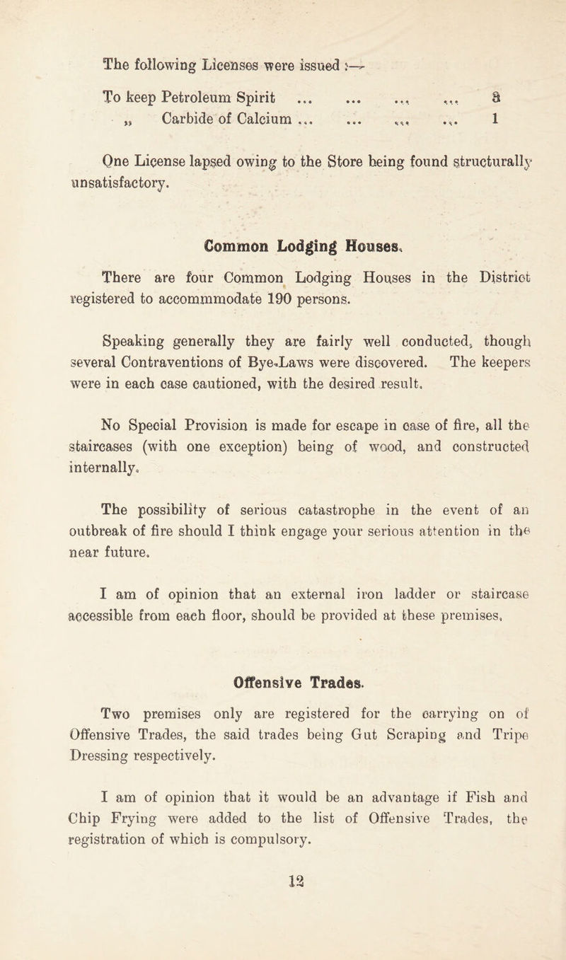The following Licenses were issued j— To keep Petroleum Spirit ... ... ... 8 „ Carbide of Calcium ... ... ,,, .,. 1 One License lapsed owing to the Store being found structurally unsatisfactory. Common Lodging Houses. There are four Common Lodging Houses in the District registered to accommmodate 190 persons. Speaking generally they are fairly well conducted, though several Contraventions of Byelaws were discovered. The keepers were in each case cautioned, with the desired result. No Special Provision is made for escape in case of fire, all the staircases (with one exception) being of wood, and constructed internally. The possibility of serious catastrophe in the event of an outbreak of fire should I think engage your serious attention in the near future. I am of opinion that an external iron ladder or staircase accessible from each floor, should be provided at these premises. Offensive Trades. Two premises only are registered for the carrying on of Offensive Trades, the said trades being Gut Scraping and Tripe Dressing respectively. I am of opinion that it would be an advantage if Fish and Chip Frying were added to the list of Offensive Trades, the registration of which is compulsory.
