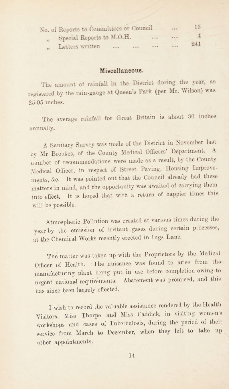 No. of Reports :o or Loo.nen I^j>0i2i3;l RoportS' S.O 2^-1.0.H. Letrers written jj ?} lo 4 •241 Miscellaneous. The amount of rainfall in the District during the year, as reo-isteicd bv the i-aiii-ttauge at Qaeen'e Park (per Mr. Wilson) was •25-05 inches. The average rainfall for Great Britain is alxwtt dO inohos •annually. A Sanitary Survey was made of the District in November last bv Mr Brookes, of the County Medical Offioers Department. A number of recommendations were made as a result, by the County Medical Officer, in respect of Street Raving, Housing Improve- ments, &c. It was pointed out that the Council already had those matters in mind, and the opportunity was awaited of carrying them into effect. It is hoped that with a return of happier times this will he possible. Atmospheric Pollution was created at various times during the year by the emission of irritant gases during certain processes, at the Chemical Works recently erected in logs Dane. The matter was taken up with the Rroprietors by the Medical Officer of Health. The nuisance was found to arise from tho manufacturing plant being put in use before completion owing to urgent national requirements. Abatement was promised, and this has since been largely effected. I wish to record the valuable assistance rendered by the llvilili Visitors, Miss Thorpe and Miss Caddick, in visiting women’s workshops and cases of Tuberculosis, during the period of their service from March to December, when they loft to take up other appointments.
