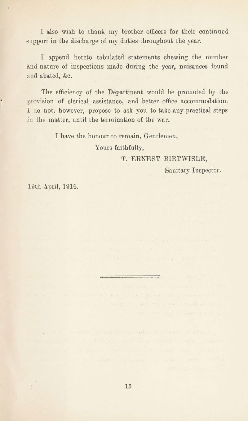 I also wish to thank my brother officers for their continued support in the discharge of my duties throughout the year. I append hereto tabulated statements shewing the number and nature of inspections made during the year^ nuisances found and abated, &c. The efficiency of the Department would be promoted by the provision of clerical assistance, and better office accommodation. I do not, however, propose to ask you to take any practical steps in the matter, until the termination of the war. I have the honour to remain, Gentlemen, Yours faithfully, T. ERNEST BIRTWISLE, Sanitary Inspector. 19th April, 1916.