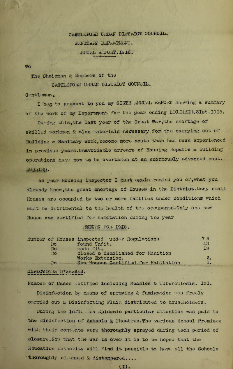 UitiiiUI DIoTitlGT GOUNGXLi. x^ira/jj ii.. 1918 ► To The Chaiirman & Members of the CASTLaUPOi-Ci) UABAIT DIoTxilGT COUNCIL* Gentlemen I beg to present to you rny SIICTH iUIlTUiiL iiiiPOa-ffl sliev'ing a summary of the work of my Department for the year ending DDCDMBDii.GIst. 1918. During this,the last year of the Groat War,the shortage of skillud workmen He also raaterials necrossary for the carrying out of Building U Sanitary Work,become more acute than had been ez^periencod in previous years. Una voidable arrears of Housing; Repairs cc Building operations have now to be overtaken at an enormously advanced cost. hOUoING. As your Housing Inspector I must again remind you of,what you already know,the groat shortage of Houses in the District.Many small Houses are occupied by two or more families under conditions which must be detrimental to the healrHi of the occupants.Only one new House was certified for habitation during the year RliJTUMJ fOh 1918. Humber of Houses inspected undc^r Regulations 7 5 Do found Unfit. 43 Do made fit. • .19 Do closed & demolished for Munition Works Extension. 2, Do - New Houses Certified for Habitation I. ' tk”' ■ - • V — 4 Number of Cases .notified including Measles ic Tuberculosis. I3I. Disinfection by means of spraying Cc fumigation ^.'as freely carried out U Disinfecting Fluid distributed to householders. Durin^'j the Influ . isa Epidemio particular attention was paid to the disinfection of Scliools .Sc Theatres.The various Bchool Premises witii their contv^nts were thoroughly sprayed during each period of closure,Now what the War is over it is to be hoped that the Education iOZ'Shority will find it possible to have all the Schools thoroughly cleansed Sc distempered..,. (I).