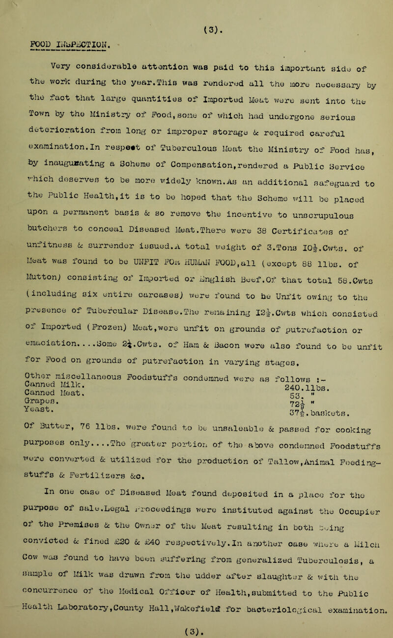 POOD INbPDCTION, (3). Very conaiderablo attention was paid to this important side of the work during the year.This was rendered all the more necessary by tlie laot that large quaintities of* Iraported Meat were sent into the Town by the Ministry of Pood, some of wliich had undergone serious deterioration from long or improper storage 6c required careful examination.In respect of Tuberculous Meat the Ministry of Pood has, by inauguuating a Scheme of Compensation,rendered a Public Service which deserves to be more widely known.As an additional safeguard to the Public Health,it is to be hoped that the Scheme will be placed upon a permanent basis 6: so remove the incentive to unscrupulous butchers to conceal Diseased Meat.There were 38 Certificates of unfitness U surrender issued.A total weight of 3.Tons lOl.Cwts. of Meat was found to be UNFIT POa iiUIvbilT POOD,all (except 88 libs, of Mutton; consisting of Iraported or English Beef.Of that total 58.Cwts (including six entire carcasesj were found to be Unfit owing to the presence of Tubercular Disease.The remaining I2'a-.Cwts vi;hicii consisted 01 Imported (Frozen) Meat,wore unfit on grounds of putrefaction or emaciation. ... borne S^.Owts, of Ham ik Bacon were also found to be unfit for Pood on grounds of putrefaction in varying stages. Other miscellaneous Foodstuffs condemned were as follows Canned Milk. 240 nhR Canned Meat. 52 G-rapes. ^2^ ” 37|. baskets. Of Butter, 76 libs, were found to be unsaleable & passed for cooking purposes only...,The greetter portion of the above condemned Foodstuffs were converted & utilized for the production of Tallow,iuiiraal Peeding- stuffs 6c Fertilizers 6:c. In one case of Diseased Meat found deposited in a place for the pur])Ose of sale.Legal Proceedings were instituted against the Occupier of the Premises 6c the Owner of the Meat resulting in both in.ing convicted 6: fined £20 6c £40 respectively.In another case wiiere a Milch Cow was found to have hoan suffering from generalized Tuberculosis, a sample of Milk was drawn from the udder after s:laughter 6c with the concurrence of the Medical Officer of Healtli,submitted to the Public Heal oil Laboratory,County Hall ,V/akofiel(iI for bacteriological examination. (3).