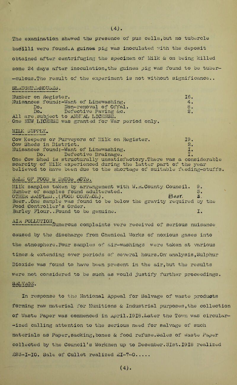 \ (.4). The examination shewed the presence of pus cells,but no tubvjrcle bacilli were found,A guinea pig was inoculated with the deposit obtained after centrifuging the specimen of Milk U on being killed some 24 days after inoculation,the guinea pig was found to be tuber- -culous.Tiie result of the experiment is not ivithout significance. , SLAuaiirkxdioubx!3i3. Number on Begistar. 16, Nuisances found:~V/ant of Limewashing, 4. Do. Non-removal of Offal, 8. Do., Defective Paving &c. 2. All are subject to aIM'D^ LICIONSE. One NE\7 LICENSE was granted for V/ar period only. ¥ai£ SUPPLY^ Cow Keepers or Purveyors of Milk on Register. 19. Cow Sheds in District. 2. Nuisances found:-Want of Limewashing. I. Do. Defective Drainage. I. One Cow Bhed is structurally unsatisfactory.There was a considerable scarcity of Milk experienced during the latter part of the j/ear believed to have been due to the shortage of suitable feeding-stuffs. SALE OP POOD DRUGb ^iCTb. Milk samples taken by arrangement with W.A.County Council. 9. Number of samples I’ound adulterated. b. OTHER oalilPLEBPOOD CONTi^Lj. Bssr. Beer..One sample was found to be below the gravity required by the Pood Controller's Order. Barley PIour..Pound to be genuine. I, Alit POLLUTION. ^ ^ ^ — ——Numerous complaints were received of serious nuisance caused by the discharge from Chemical V/orks of noxious gases into the atmosphere.Pour samples of air-washings v^ere taken at various times'.& extending over periods of several hours.On* analysis,Bulphur Dioxide was found to have been present in the air,but the results V7ere, not considered to be such as would justify further proceedings. B^VAGE. In response to tiiv) National Appeal for Salvage of waste products forming raw material for Munitions & Industrial purposes,the collection of Waste Paper was commenced in April.1918.Later the Town was circular- -iaed calling attention to the serious need for salvage of such materials as Paper, sackLig, bones & food refuse.Bales of vi/'aste Paper collected by the Council's Workmen up to December.Blst.1918 realized £88-1-10, Sale of Gullet realized £1-7-0