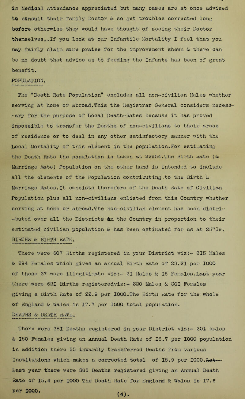 iB hledioal Attendance appreciated but na^iy caseB are at once adviBed to consult their fanily Doctor & go get troubles corrected long bofore otherwise they would have thought of seeing their Doctor themselves,.If you look at our Infantile Mortality I feel that you nay fairly claim some praise for the improvement shewn & there can be no doubt that advice as to feeding the Infants has been of great benefit, POPULATION. The Death Rate Population excludes all non-civilian Males whether serving at home or abroad.This the Registrar General considers necess- -ary for the purpose of Local Death-Rates because it has proved impossible to transfer the Deaths of non-civilians to their areas of residence or to deal in any other satisfactory manner with the Local Mortality of this element in the population.For estiimting the Death Rate the population is taken at 22954.The Birth itate (ic Marriage Rate; Population on the other hand is intended to include all the elements of the Population contributing .to the Birth tc Marriage Itotes.It consists therefore of the Death xiiite of Civilian Population plus all non-civilians enlisted from this Country whether serving at home or abroad.The non-civilian element has been distri- -buted over all the Districts dm the Country in proportion to their estimated civilian population & has been estimated for us at 25719. BIRTHS . There were 607 Births registered in your District viz:- 313 Males & 294 Females which gives an annual Birth iiate of 23.21 per 1000 of these 37 were illegitimate viz:- 21 Males k 16 Females.Last year there were 621 Births registeredviz:- 320 Males k 301 Females giving a Birth Rate of 22.9 per 1000,The Birth Aate for the whole of England k Wales is 17.7 per 1000 total population. DEATHS k DEATH it^iTE. There were 381 Deaths registered in your District viz:- 201 Males & 180 Females giving an aUinual Death iiate of 16.7 per 1000 population in addition there 55 inwardly transferred Deaths from various Inslxitutions which makes a corrected total of 18.9 per 1000.Lat— Last year there were 385 Deaths registered giving an iinnual Death iiate of 15,4 per 1000 The Death ilate for England k Wales is 17.6 per 1000, (4).