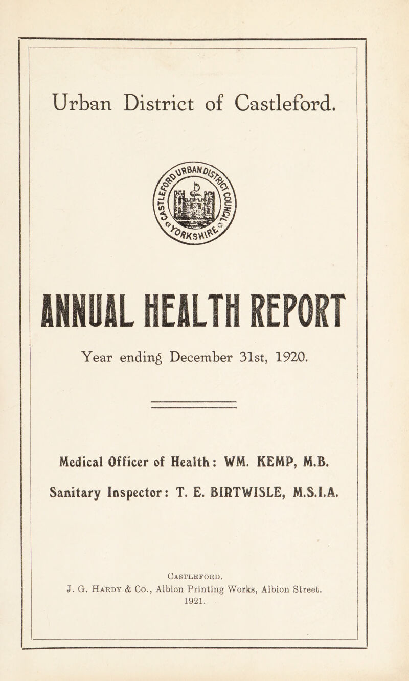 Urban District of Castleford. INHUIL HEALTH REPORT Year ending December 31st, 1920. Medical Officer of Health: WM. KEMP, M.B. Sanitary Inspector: T. E. BIRTWISLE, M.S.I.A. Castleford, J. G. Hardy & Co., Albion Printing Works, Albion Street. 1921.