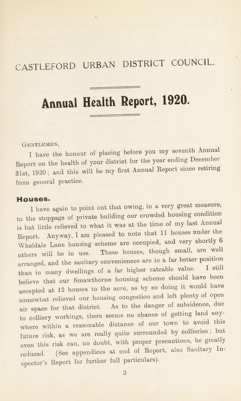 CASTLEFORD URBAN DISTRICT COUNCIL. Annual Health Report, 1920. Gentlemen, I have the honour of placing before you my seventh Annual Report on the health of your district for the year ending December 31st, 1920 ; and this will be my first Annual Report since retiring from general practice. Houses. I have again to point out that owing, in a very great measure, to the stoppage of private building our crowded housing condition is but little relieved to what it was at the time of my last Annual Report. Anyway. I am pleased to note that 11 houses under the Wheldale Lane housing scheme are occupied, and very shortly others will be in use. These houses, though small, are well arranged, and the sanitary conveniences are in a far better position than in many dwellings of a tar higher rateable value. I still believe that our Smawthorne housing scheme should have been accepted at 12 houses to the acre, as by so doing it would have somewhat relieved our housing congestion and left plenty of open air space for that district. As to the danger of subsidence, due to colliery workings, there seems no chance of getting land any- where within a reasonable distance of our town to avoid this future risk, as we are really quite surrounded by collieries; but even this risk can, no doubt, with proper precautions, be greatly reduced. (See appendices at end of Report, also Sanitary In- spector’s Report for further full particulars).