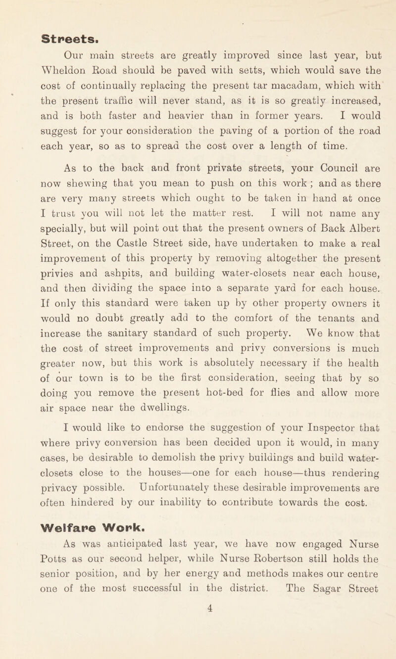 Streets. Our main streets are greatly improved since last year, but Wheldon Eoad should be paved with setts, which would save the cost of continually replacing the present tar macadam, which with the present traffic will never stand, as it is so greatly increased, and is both faster and heavier thau in former years. I would suggest for your consideratioD the paviog of a portion of the road each year, so as to spread the cost over a length of time. As to the back and front private streets, your Council are now shewing that you mean to push on this work ; and as there are very many streets which ought to be taken in hand at once I trust you will not let the matter rest. I will not name any specially, but will point out that the present owners of Back Albert Street, on the Castle Street side, have undertaken to make a real improvement of this property by removing altogether the present privies and ashpits, and building water-closets near each house, and then dividing the space into a separate yard for each house. If only this standard were taken up by other property owners it would no doubt greatly add to the comfort of the tenants and increase the sanitary standard of such property. We know that the cost of street improvements and privy conversions is much greater now, but this work is absolutely necessary if the health of our town is to be the first consideration, seeing that by so doing you remove the present hot-bed for flies and allow more air space near the dwellings. I would like to endorse the suggestion of your Inspector that where privy conversion has been decided upon it would, in many cases, be desirable to demolish the privy buildings and build water- closets close to the houses—one for each house—thus rendering privacy possible. Unfortunately these desirable improvements are often hindered by our inability to contribute towards the cost. Welfai^e Work. As was anticipated last year, we have now engaged Nurse Potts as our second helper, while Nurse Robertson still holds the senior position, and by her energy and methods makes our centre one of the most successful in the district. The Sagar Street