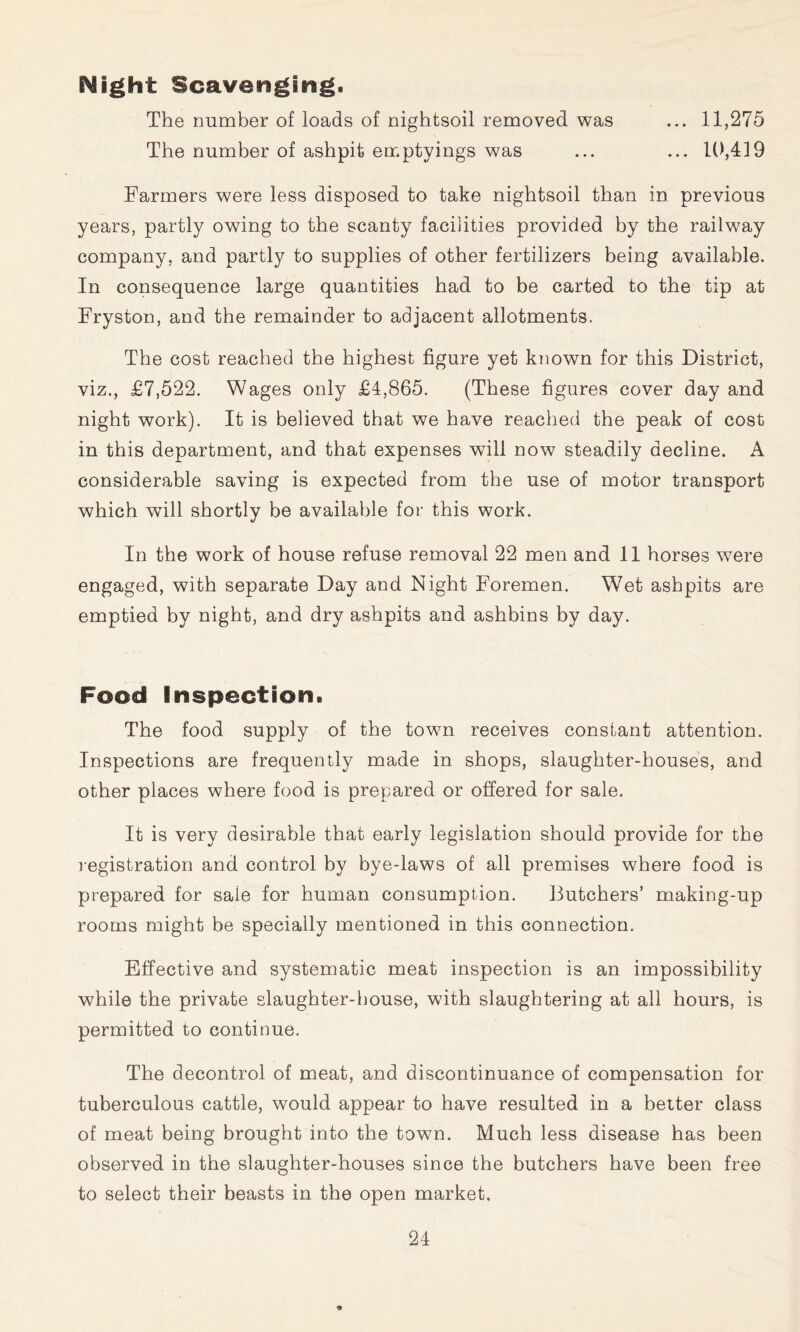 Night Scavenging. The number of loads of nightsoil removed was ... 11,275 The number of ashpit emptyings was ... ... 1(),419 Farmers were less disposed to take nightsoil than in previous years, partly owing to the scanty facilities provided by the railway company, and partly to supplies of other fertilizers being available. In consequence large quantities had to be carted to the tip at Fryston, and the remainder to adjacent allotments. The cost reached the highest figure yet known for this District, viz., £7,522. Wages only £4,865. (These figures cover day and night work). It is believed that we have reached the peak of cost in this department, and that expenses will now steadily decline. A considerable saving is expected from the use of motor transport which will shortly be available for this work. In the work of house refuse removal 22 men and 11 horses were engaged, with separate Day and Night Foremen. Wet ashpits are emptied by night, and dry ashpits and ashbins by day. Food Inspection. The food supply of the town receives constant attention. Inspections are frequently made in shops, slaughter-houses, and other places where food is prepared or offered for sale. It is very desirable that early legislation should provide for the l egistration and control by bye-laws of all premises where food is prepared for sale for human consumption. Butchers’ making-up rooms might be specially mentioned in this connection. Effective and systematic meat inspection is an impossibility while the private slaughter-house, with slaughtering at all hours, is permitted to continue. The decontrol of meat, and discontinuance of compensation for tuberculous cattle, would appear to have resulted in a better class of meat being brought into the town. Much less disease has been observed in the slaughter-houses since the butchers have been free to select their beasts in the open market.