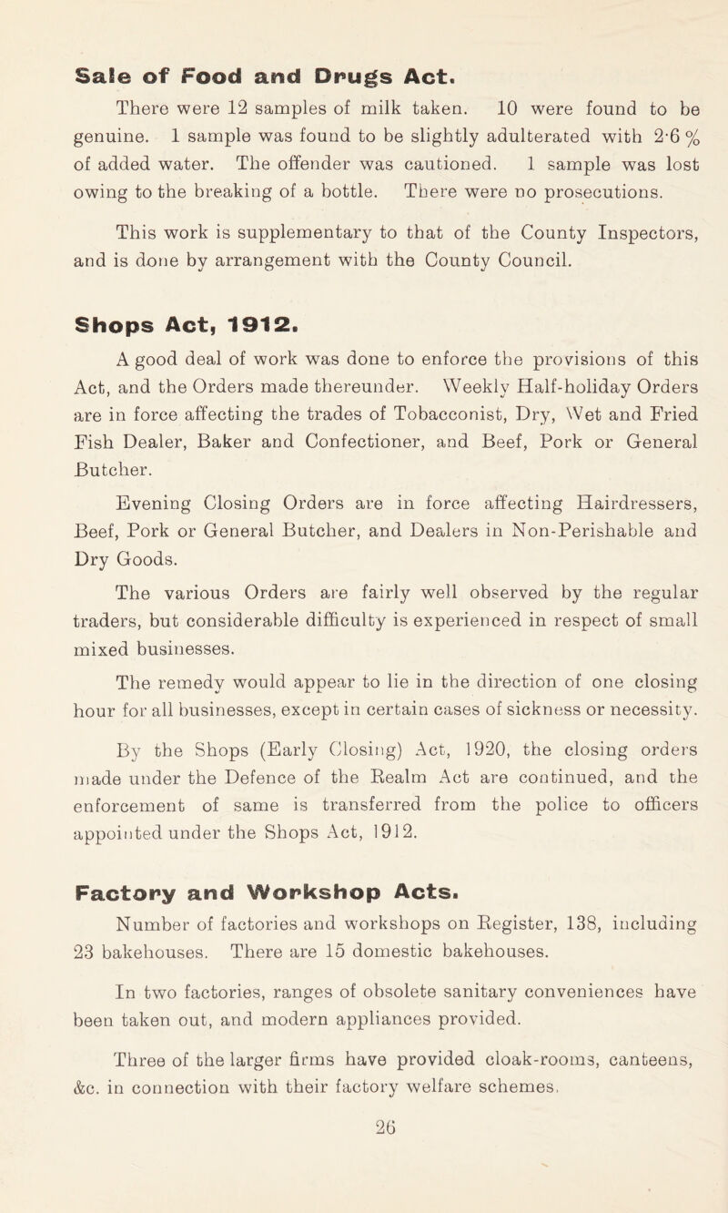 Sale of Food and Dr>ugs Act. There were 12 samples of milk taken. 10 were found to be genuine. 1 sample was found to be slightly adulterated with 2’6 % of added water. The offender was cautioned. 1 sample was lost owing to the breaking of a bottle. There were no prosecutions. This work is supplementary to that of the County Inspectors, and is done by arrangement with the County Council. Shops Act, 1912. A good deal of work was done to enforce the provisions of this Act, and the Orders made thereunder. Weekly Half-holiday Orders are in force affecting the trades of Tobacconist, Dry, Wet and Fried Fish Dealer, Baker and Confectioner, and Beef, Pork or General Butcher. Evening Closing Orders are in force affecting Hairdressers, Beef, Pork or General Butcher, and Dealers in Non-Perishable and Dry Goods. The various Orders are fairly well observed by the regular traders, but considerable difficulty is experienced in respect of small mixed businesses. The remedy would appear to lie in the direction of one closing hour for all businesses, except in certain cases of sickness or necessity. By the Shops (Early Closing) Act, 1920, the closing orders made under the Defence of the Eealm Act are continued, and the enforcement of same is transferred from the police to officers appointed under the Shops Act, 1912. Factory and Workshop Acts. Number of factories and workshops on Eegister, 138, including 23 bakehouses. There are 15 domestic bakehouses. In two factories, ranges of obsolete sanitary conveniences have been taken out, and modern appliances provided. Three of the larger firms have provided cloak-rooms, canteens, &c. in connection with their factory welfare schemes.