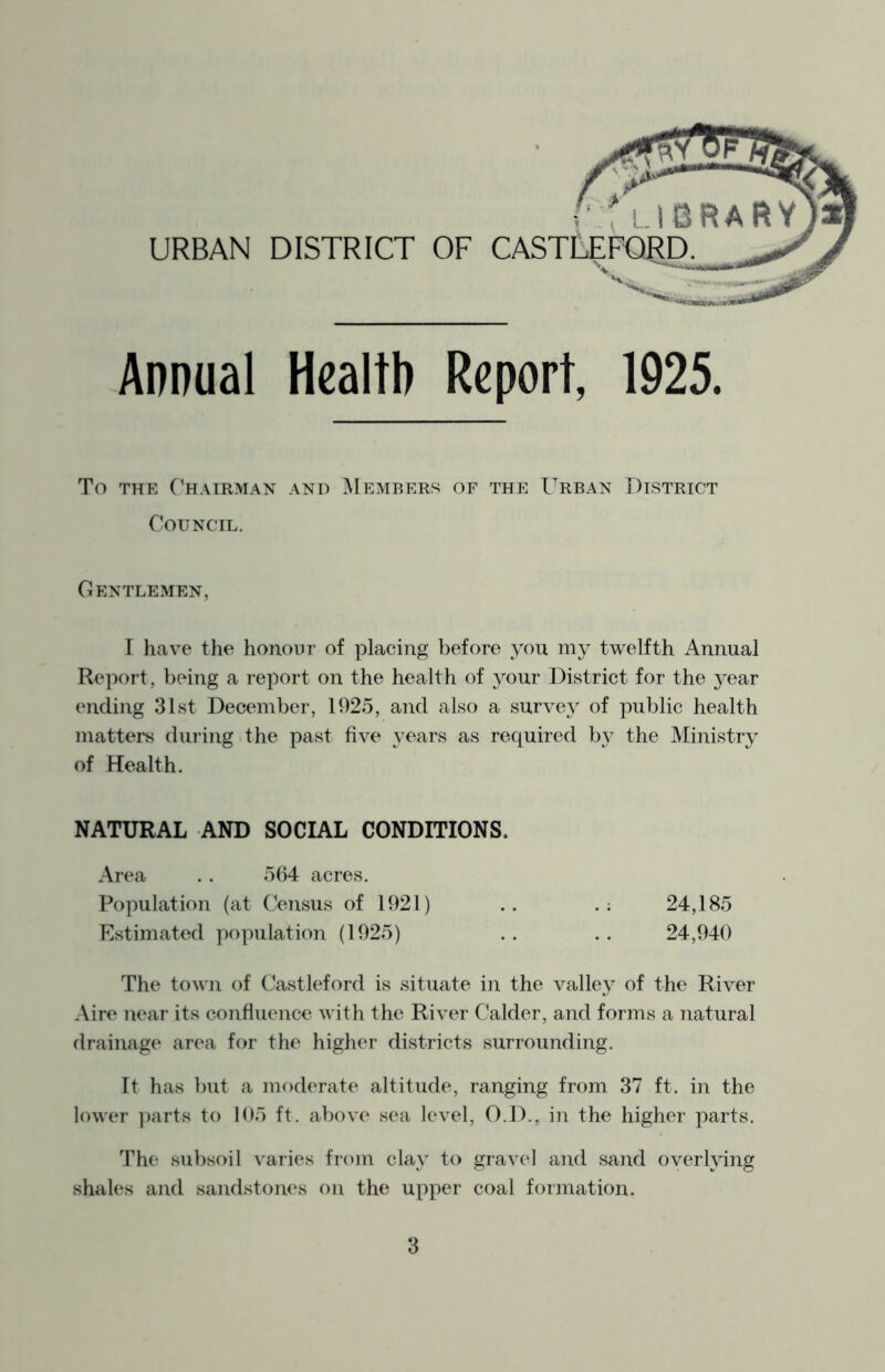 URBAN DISTRICT OF CAS Annual Health Report, 1925. To THE Chairman and ]\[embers of the Urban District Council. Gentlemen, I have the honour of placing before you my twelfth Annual Report, being a report on the health of your District for the year ending 31st December, 1925, and also a survey of public health matters during the past five years as required by the Ministry of Health. NATURAL AND SOCIAL CONDITIONS. Area . . 5(i4 acres. Population (at Census of 1921) .. .: 24,185 Estimated population (1925) .. .. 24,940 The town of Castleford is situate in the valley of the River Aire near its confluence with the River Calder, and forms a natural drainage area for the higher districts surrounding. It has but a moderate altitude, ranging from 37 ft. in the lower parts to 105 ft. above sea level, O.D., in the higher parts. The subsoil varies from clay to gravel and sand overlying shakes and sandstones on the upper coal formation.