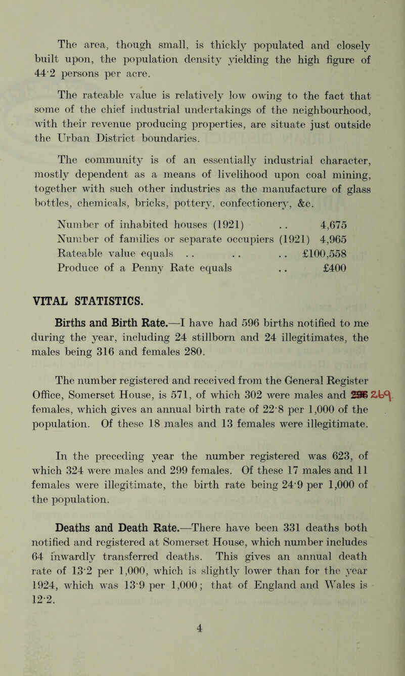 The area, though small, is thickly populated and closely built upon, the population density yielding the high figure of 44’2 persons per acre. The rateable value is relatively low owing to the fact that some of the chief industrial undertakings of the neighbourhood, w'ith their revenue producing properties, are situate just outside the Urban District boundaries. The community is of an essentially industrial character, mostly dependent as a means of livelihood upon coal mining, together with such other industries as the manufacture of glass bottles, chemicals, bricks, pottery, confectionery, &c. Number of inhabited houses (1921) . . 4,675 Number of families or separate occupiers (1921) 4,965 Rateable value equals . . . . ,. £100,558 Produce of a Penny Rate equals .. £400 VITAL STATISTICS. Births and Birth Rate.—I have had 596 births notified to me during the year, including 24 stillborn and 24 illegitimates, the males being 316 and females 280. The number registered and received from the General Register Office, Somerset House, is 571, of which 302 were males and females, which gives an annual birth rate of 22‘8 per 1,000 of the population. Of these 18 males and 13 females were illegitimate. In the preceding year the number registered was 623, of which 324 were males and 299 females. Of these 17 males and 11 females were illegitimate, the birth rate being 24-9 per 1,000 of the population. Deaths and Death Rate.—^There have been 331 deaths both notified and registered at Somerset House, which number includes 64 inwardly transferred deaths. This gives an annual death rate of 13*2 per 1,000, which is slightly lower than for the year 1924, which was 13*9 per 1,000; that of England and Wales is 12*2.