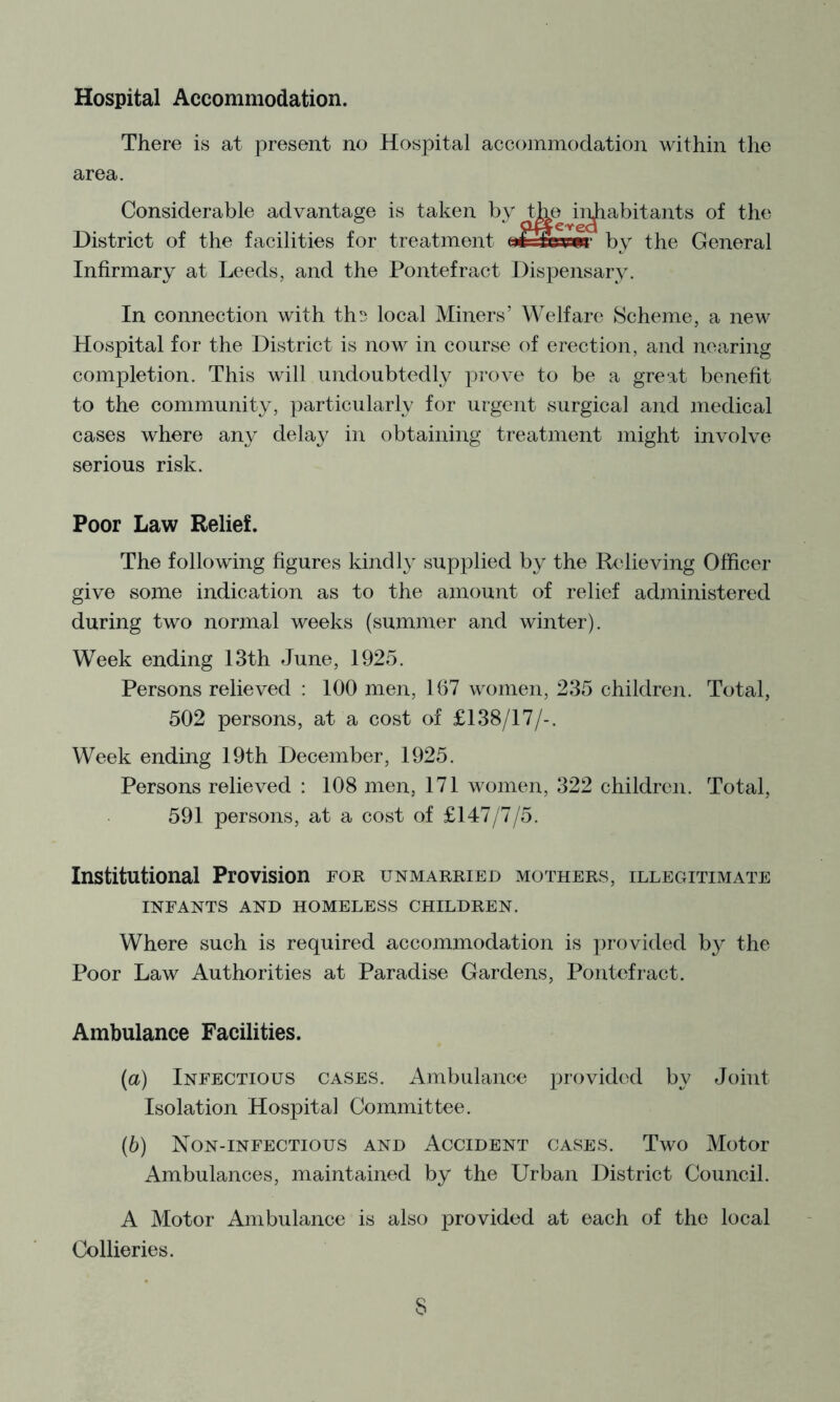 Hospital Accommodation. There m at present no Hospital accommodation within the area. Considerable advantage is taken by tbe ii^abitants of the District of the facilities for treatment nrTcinir by the General Infirmary at Leeds, and the Pontefract Dispensary. In connection with th!) local Miners’ Welfare Scheme, a new Hospital for the District is now in course of erection, and nearing completion. This will undoubtedly prove to be a great benefit to the community, particularly for urgent surgical and medical cases where any delay in obtaining treatment might involve serious risk. Poor Law Relief. The following figures kindly supplied by the Relieving Officer give some indication as to the amount of relief administered during two normal weeks (summer and winter). Week ending 13th June, 1925. Persons relieved ; 100 men, 167 women, 235 children. Total, 502 persons, at a cost of £138/17/-. Week ending 19th December, 1925. Persons relieved : 108 men, 171 women, 322 children. Total, 591 persons, at a cost of £147/7/5. Institutional Provision for unmarried mothers, illegitimate INFANTS AND HOMELESS CHILDREN. Where such is required accommodation is provided by the Poor Law Authorities at Paradise Gardens, Pontefract. Ambulance Facilities. {a) Infectious cases. Ambulance provided by Joint Isolation Hospital Committee. (6) Non-infectious and Accident cases. Two Motor Ambulances, maintained by the Urban District Council. A Motor Ambulance is also provided at each of the local Collieries.
