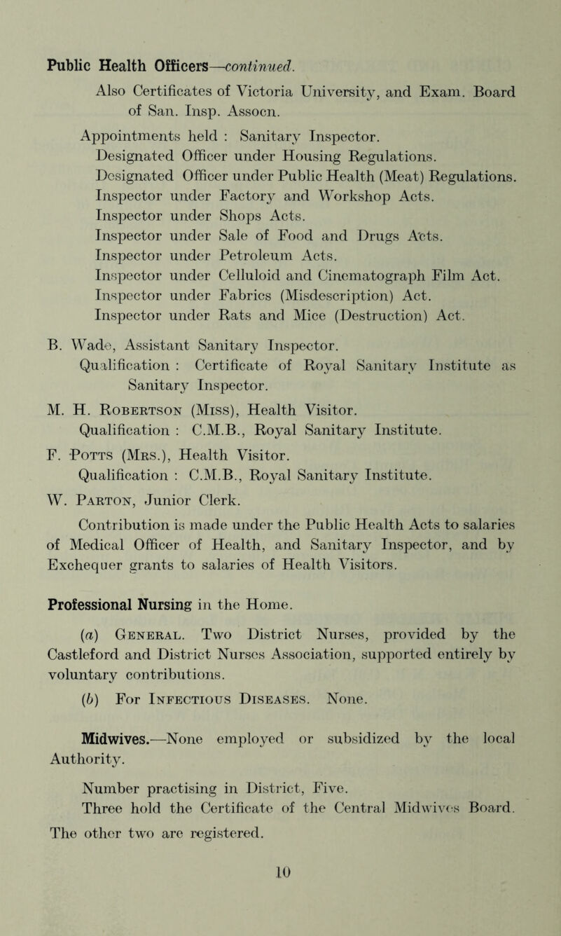 Public Health Officers—continued. Also Certificates of Victoria University, and Exam. Board of San. Insp. Assocn. Appointments held : Sanitary Inspector. Designated Officer under Housing Regulations. Designated Officer under Public Health (Meat) Regulations. Inspector under Factory and Workshop Acts. Inspector under Shops Acts. Inspector under Sale of Food and Drugs A'cts. Inspector under Petroleum Acts. Inspector under Celluloid and Cinematograph Film Act. Inspector under Fabrics (Misdescription) Act. Inspector under Rats and Mice (Destruction) Act. B. Wade, Assistant Sanitary Inspector. Qualification : Certificate of Royal Sanitary Institute as Sanitary Inspector. M. H. Robertson (Miss), Health Visitor. Qualification : C.M.B., Royal Sanitary Institute. F. Potts (Mrs.), Health Visitor. Qualification : C.M.B., Royal Sanitary Institute. W. Parton, Junior Clerk. Contribution is made under the Public Health Acts to salaries of Medical Officer of Health, and Sanitary Inspector, and by Exchequer grants to salaries of Health Visitors. Professional Nursing in the Home. (а) General. Two District Nurses, provided by the Castleford and District Nurses Association, supported entirely by voluntary contributions. (б) For Infectious Diseases. None. Midwives.—None employed or subsidized by the local Authority. Number practising in District, Five. Three hold the Certificate of the Central Mid wives Board. The other two are registered.