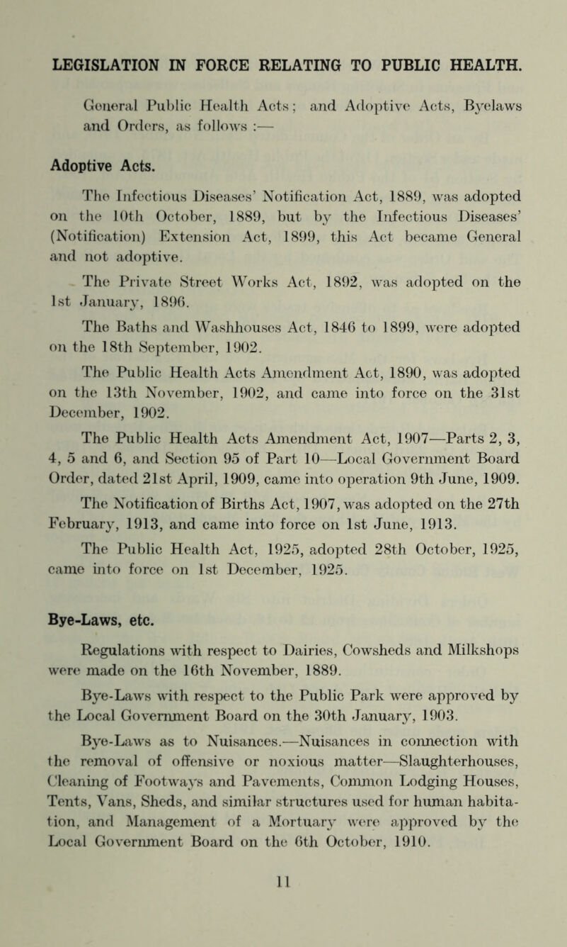 LEGISLATION IN FORCE RELATING TO PUBLIC HEALTH. Couoral Public Hcaltli Acts; and Adoptive Acts, Byelaws and Orders, as follows :— Adoptive Acts. The Eiifectious Diseases’ Notification Act, 1889, was adopted on the 10th October, 1889, but by the Infectious Diseases’ (Notification) Extension Act, 1899, this Act became General and not adoptive. The Private Street Works Act, 1892, was adopted on the 1st January, 1896. The Baths and Washhouses Act, 1846 to 1899, were adopted on the 18th SejJember, 1902. The Public Health Acts Amendment Act, 1890, was adopted on the 13th November, 1902, and came into force on the 31st December, 1902. The Public Health Acts Amendment Act, 1907—Parts 2, 3, 4, 5 and 6, and Section 95 of Part 10—Local Government Board Order, dated 21st April, 1909, came into operation 9th June, 1909. The Notification of Births Act, 1907, was adopted on the 27th February, 1913, and came into force on 1st June, 1913. The Public Health Act, 1925, adopted 28th October, 1925, came mto force on 1st December, 1925. Bye-Laws, etc. Regulations with respect to Dairies, Cowsheds and Milkshops were made on the 16th November, 1889. Bye-Laws with respect to the Public Park were approved by the I^cal Government Board on the 30th January, 1903. Bye-Laws as to Nuisances.-—Nuisances in connection with the removal of offensive or noxious matter—Slaughterhouses, Cleaning of Footways and Pavements, Common Lodging Houses, Tents, Vans, Sheds, and similar structures used for human habita- tion, and Management of a Mortuar}’ were approved by th(^ Local Government Board on the 6th October, 1910.