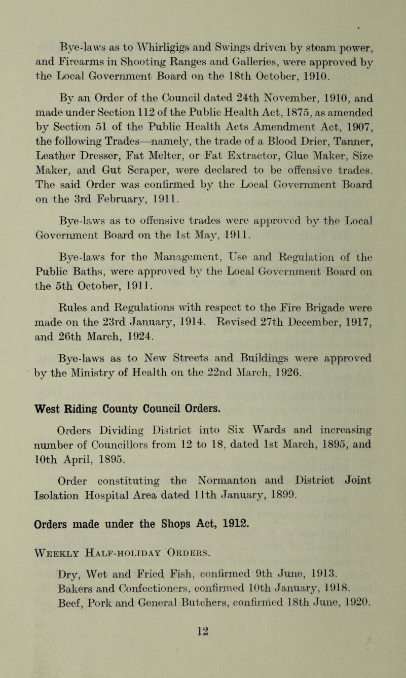 Bye-laws as to Whirligigs and Swings driven by steam power, and Firearms in Shooting Ranges and Galleries, were approved by the Local Government Board on the 18th October, 1910. By an Order of the Council dated 24th November, 1910, and made under Section 112 of the Public Health Act, 1875, as amended by Section 51 of the Public Health Acts Amendment Act, 1907, the following Trades—^namely, the trade of a Blood Drier, Tanner, Leather Dresser, Fat Melter, or Fat Extractor, Glue Maker, Size Maker, and Gut Scraper, were declared to be offensive trades. The said Order was confirmed by the Local Government Board on the 3rd February, 1911. Bye-laws as to offensive trades were approved by the Local Government Board on the 1st May, 1911. Bye-laws for the Management, Use and Regulation of the Public Baths, were approved by the Local Government Board on the 5th October, 1911. Rules and Regulations with respect to the Fire Brigade were made on the 23rd January, 1914. Revised 27th December, 1917, and 26th March, 1924. Bye-laws as to New Streets and Buildings were approved by the Ministry of Health on the 22nd March, 1926. West Riding County Council Orders. Orders Dividing District into Six Wards and increasing number of Councillors from 12 to 18, dated 1st March, 1895, and 10th April, 1895. Order constituting the Normanton and District Joint Isolation Hospital Area dated 11th January, 1899. Orders made under the Shops Act, 1912. Weekly Half-holiday Orders. Dry, Wet and Fried Fish, confirmed 9th June, 1913. Bakers and Confectioners, confirmed 10th January, 1918. Beef, Pork and General Butchers, confirmed 18th June, 1920.