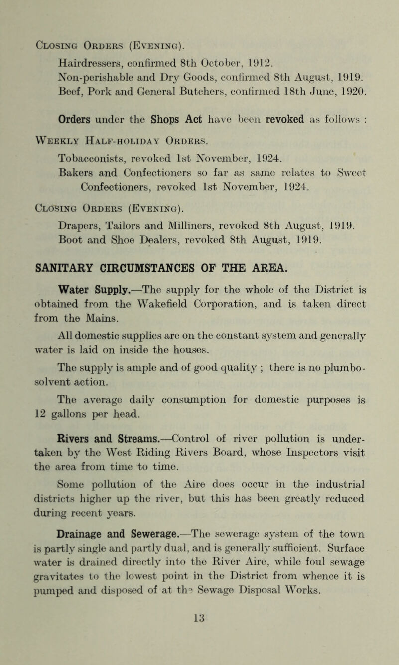 Closing Orders (P^vening). Hairdressers, confirmed 8tli October, 11)12. Non-perishable and Dry Goods, confirmed 8th August, 1919. Beef, Pork and General Butchers, confirmed 18th June, 1920. Orders under the Shops Act have been revoked as follows ; Weekly Half-holiday Orders. Tobacconists, revoked 1st November, 1924. Bakers and Confectioners so far as same relates to Sweet Confectioners, revoked 1st November, 1924. Closing Orders (Evening). Drapers, Tailors and Milliners, revoked 8th August, 1919. Boot and Shoe Dealers, revoked 8th August, 1919. SANITARY CIRCUMSTANCES OF THE AREA. Water Supply.—^The supply for the whole of the District is obtained from the Wakefield Corporation, and is taken direct from the Mains. All domestic supplies are on the constant system and generally water is laid on inside the houses. The supply is ample and of good quality ; there is no plumbo- solvent action. The average daiH consumption for domestic purposes is 12 gallons per head. Rivers and Streams.—Control of river pollution is under- taken by the West Riding Rivers Board, whose Inspectors visit the area from time to time. Some pollution of the Aire does occur in the industrial districts higher up the river, but this has been greatly reduced during recent years. Drainage and Sewerage.—The sewerage system of the town is partly single and partly dual, and is generally sufficient. Surface water is drained directly into the River Aire, while foul sewage gravitates to the lowest point in the District from whence it is pumped and disposed of at th^ Sewage Disposal Works.