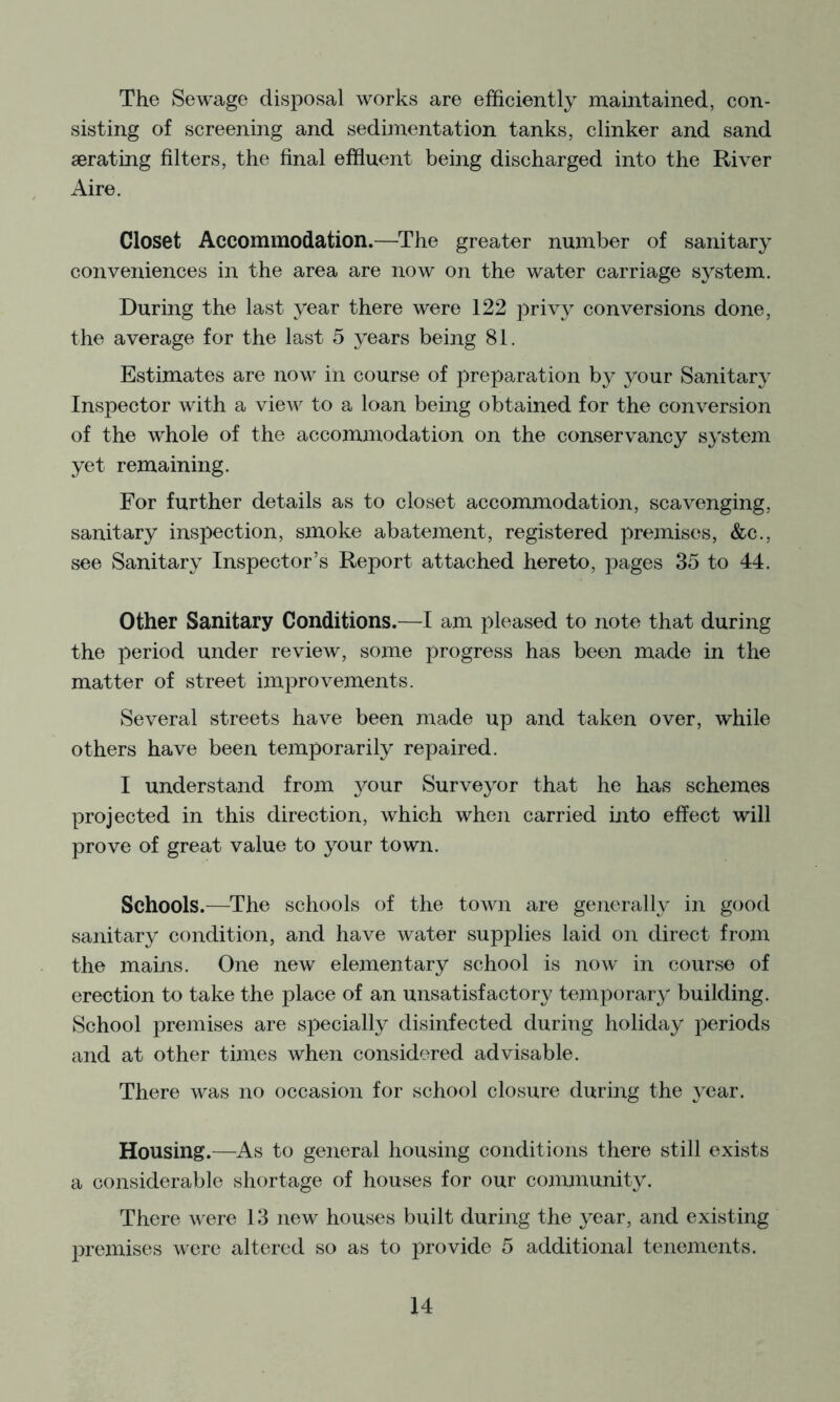 The Sewage disposal works are efficiently maintained, con- sisting of screening and sedimentation tanks, clinker and sand aerating filters, the final effluent being discharged into the River Aire. Closet Accommodation.—The greater number of sanitary conveniences in the area are now on the water carriage system. During the last year there were 122 priv} conversions done, the average for the last 5 years being 81. Estimates are now in course of preparation by your Sanitary Inspector with a view to a loan being obtained for the conversion of the whole of the accommodation on the conservancy system yet remaining. For further details as to closet accommodation, scavenging, sanitary inspection, smoke abatement, registered premises, &c., see Sanitary Inspector’s Report attached hereto, pages 35 to 44. Other Sanitary Conditions.—I am pleased to note that during the period under review, some progress has been made in the matter of street improvements. Several streets have been made up and taken over, while others have been temporarily repaired. I understand from 3mur Surve3^or that he has schemes projected in this direction, which when carried into effect will prove of great value to 3^our town. Schools.—The schools of the town are generally in good sanitary condition, and have water supplies laid on direct from the mains. One new elementary school is now in course of erection to take the place of an unsatisfactory temporar3' building. School premises are specially disinfected during holiday periods and at other times when considered advisable. There was no occasion for school closure during the 3'ear. Housing.—As to general housing conditions there still exists a considerable shortage of houses for our community. There were 13 new houses built during the year, and existing premises were altered so as to provide 5 additional tenements.