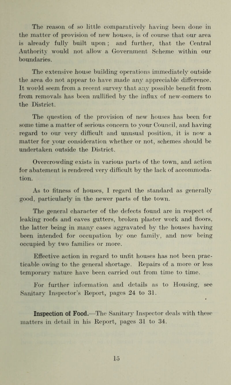 The reason of so little comparatively having been done in the matter of provision of new houses, is of course that our area is already fully built upon; and further, that the Central Authority would not allow a Government Scheme within our boundaries. The extensive house building operations immediately outside the area do not a])pear to have made any ay)preciable difference. It would seem frozn a recent survey that any possible benefit from from reznovals has been nullified by the influx of new-comers to the District. The question of the jzrovision of new houses has been for some time a jnatter of serious concern to your Council, and having regard to our very difficult and unusual position, it is now a matter for your consideration whether or not, schemes should be undertaken outside the District. Overcrowding exists in various parts of the town, and action for abatement is rendered very difficult by the lack of accommoda- tion. As to fitness of houses, I regard the standard as generally good, particularly in the newer parts of the town. The general character of the defects found are in respect of leaking roofs and eaves gutters, broken plaster work and floors, the latter being in many cases aggravated by the houses having been intended for occupation by one family, and now being occupied by two families or more. Effective action in regard to unfit houses has not been prac- ticable owing to the general shortage. Repairs of a more or less temporary nature have been carried out from time to time. For further information and details as to Housing, see Sanitary Inspector’s Report, pages 24 to 31. Inspection of Food.—The Sanitary Inspector deals with these matters in detail in his Report, jzages 31 to 34.