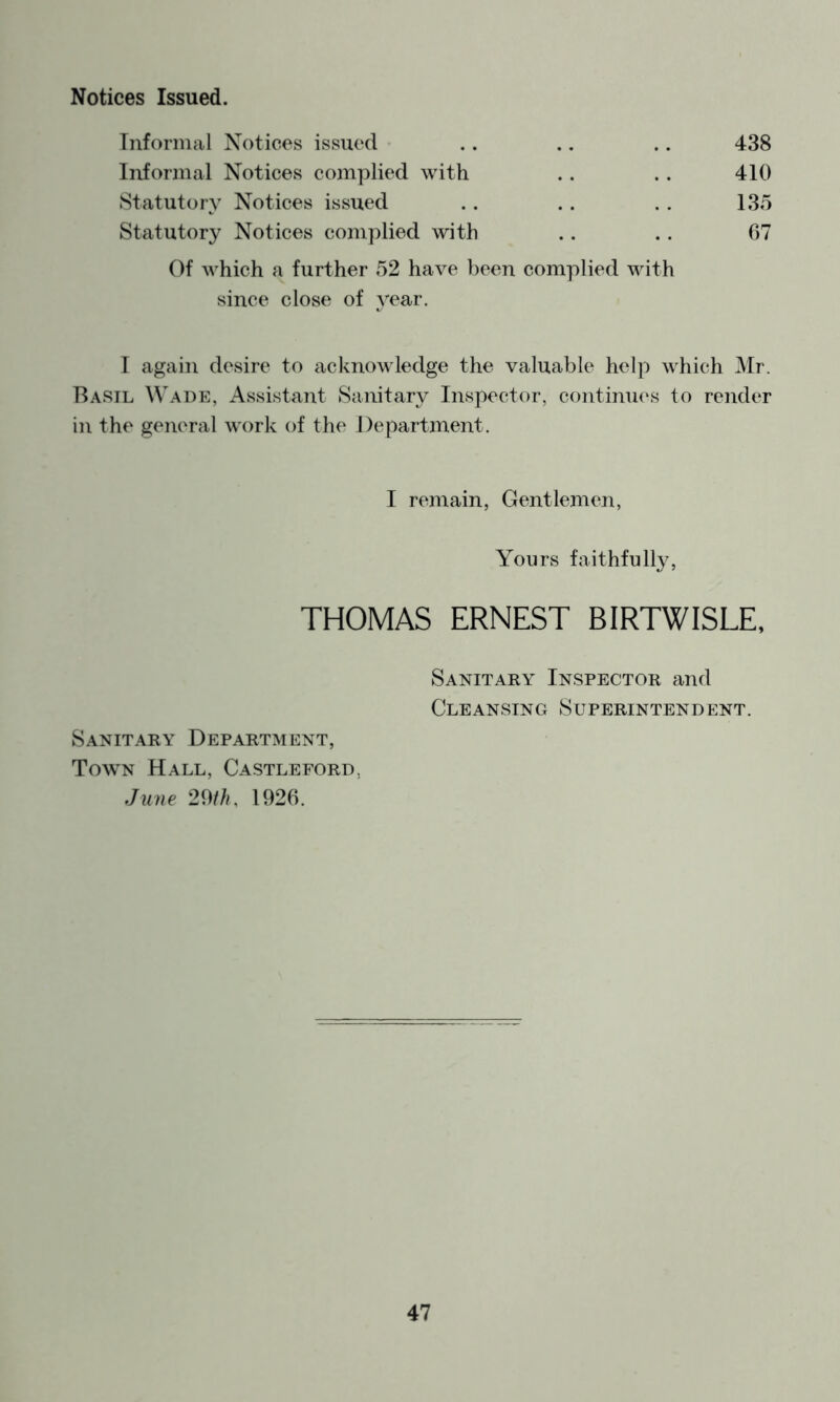 Notices Issued. Tufornial Notices issued .. .. .. 438 Informal Notices complied with .. .. 410 Statutory Notices issued ,. . . . . 135 Statutory Notices complied with .. . . 07 Of which a further 52 have been complied with since close of year. I again desire to acknowledge the valuable help which Mr. Basil Wade, Assistant Sanitar}^ Inspector, continu(\s to render in the general work of the Department. I remain, Gentlemen, Yours faithfully, THOMAS ERNEST BIRTWISLE, Sanitary Inspector and Cleansing Superintendent. Sanitary Department, Town Hall, Castleford, June 29///, 1926.