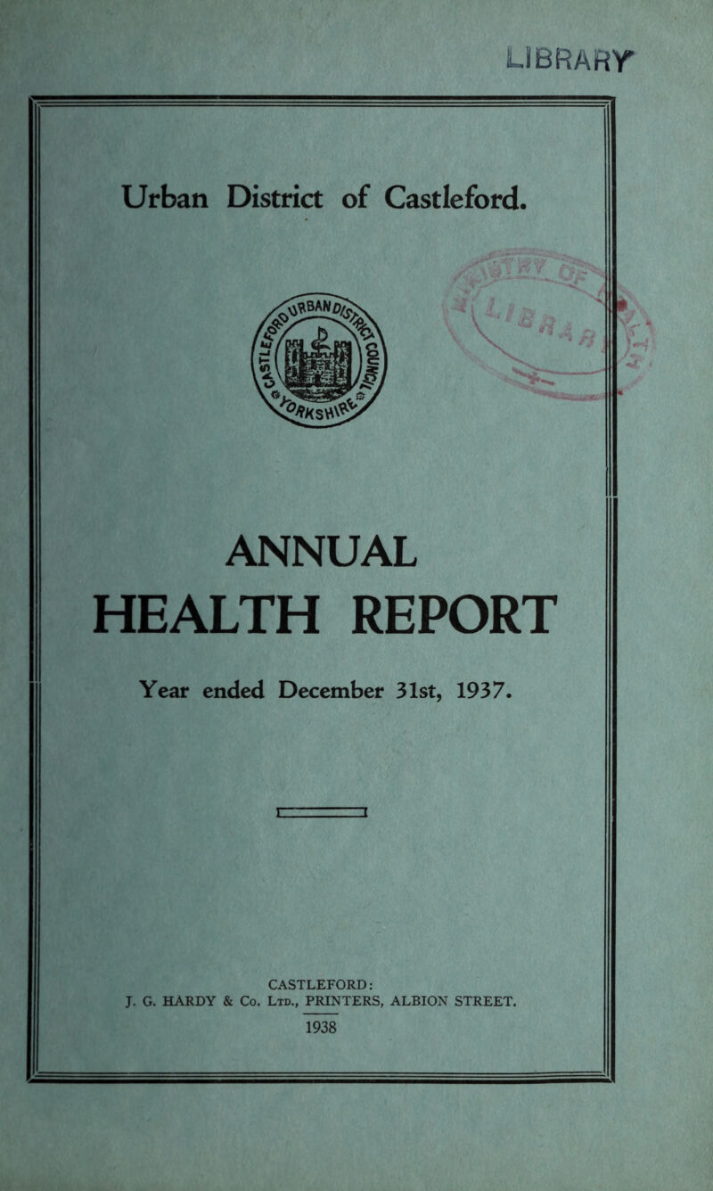 LIBRARY ANNUAL HEALTH REPORT Year ended December 31st, 1937. CASTLEFORD: J. G. HARDY & Co. Ltd., PRINTERS, ALBION STREET. 1938