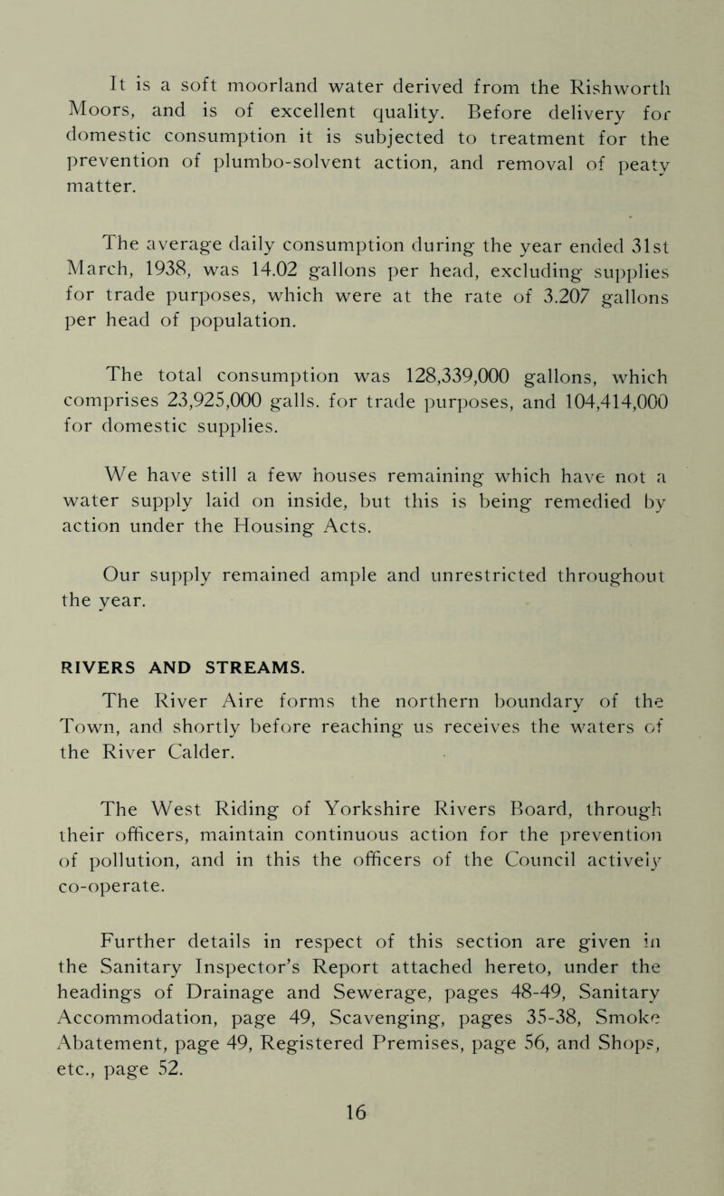 It is a soft moorland water derived from the Rishwortli Moors, and is of excellent quality. Before delivery for domestic consumption it is subjected to treatment for the prevention of plumbo-solvent action, and removal of peaty matter. The average daily consumption during the year ended 31st March, 1938, was 14.02 gallons per head, excluding supplies for trade purposes, which were at the rate of 3.207 gallons per head of population. The total consumption was 128,339,000 gallons, which comprises 23,925,000 galls, for trade purposes, and 104,414,000 for domestic supplies. We have still a few houses remaining which have not a water supply laid on inside, but this is being remedied by action under the Housing Acts. Our supply remained ample and unrestricted throughout the year. RIVERS AND STREAMS. The River Aire forms the northern boundary of the Town, and shortly before reaching us receives the waters of the River Calder. The West Riding of Yorkshire Rivers Board, through their officers, maintain continuous action for the prevention of pollution, and in this the officers of the Council active!)^ co-operate. Further details in respect of this section are given in the Sanitary Inspector’s Report attached hereto, under the headings of Drainage and Sewerage, pages 48-49, Sanitary Accommodation, page 49, Scavenging, pages 35-38, Smoke Abatement, page 49, Registered Premises, page 56, and Shops, etc., page 52.