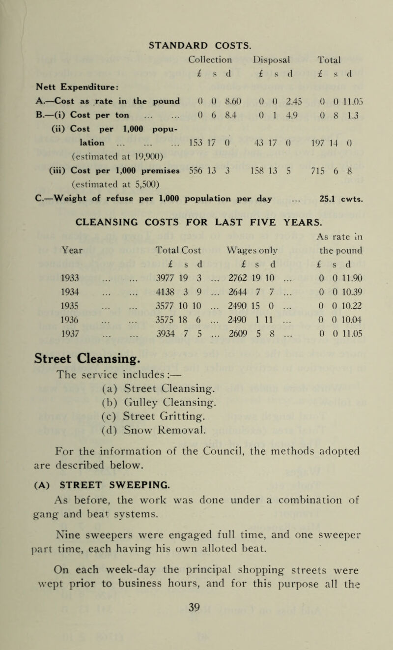 STANDARD COSTS. Nett Expen^diture: A. —Cost as rate in the pound B. —(i) Cost per ton (ii) Cost per 1,000 popu- lation (estimated at 19,9(){)) (iii) Cost per 1,000 premises (estimated at 5,5tX)) C. —Weight of refuse per 1,000 Collection Disposal Total £ s d £ s d £ s (1 0 0 8.60 0 0 2.45 0 0 11.05 0 6 8.4 0 1 4.9 0 8 1.3 153 17 0 43 17 0 197 14 0 556 13 3 158 13 5 715 6 8 population per day ... 25.1 cwts. CLEANSING COSTS FOR LAST FIVE YEARS. As rate In Year Total Cost Wages only the pound £ s d £ s d £ s d 1933 3977 19 3 . .. 2762 19 10 ... 0 0 11.90 1934 4138 3 9 . .. 2644 7 7 ... 0 0 10.39 1935 3577 10 10 . .. 2490 15 0 ... 0 0 10.22 1936 3575 18 6 .. ,. 2490 1 11 ... 0 0 10.04 1937 3934 7 5 . .. 2609 5 8 ... 0 0 11.05 Street Cleansing. The service includes :— (a) Street Cleansing. (b) Gulley Cleansing. (c) Street Gritting. (d) Snow Removal. For the information of the Council, the methods adopted are described below. (A) STREET SWEEPING. As before, the work was done under a combination of gang and beat systems. Nine sweepers were engaged full time, and one sweeper ])art time, each having his own alloted beat. On each week-day the principal shopping streets were wept prior to business hours, and for this purpose all the
