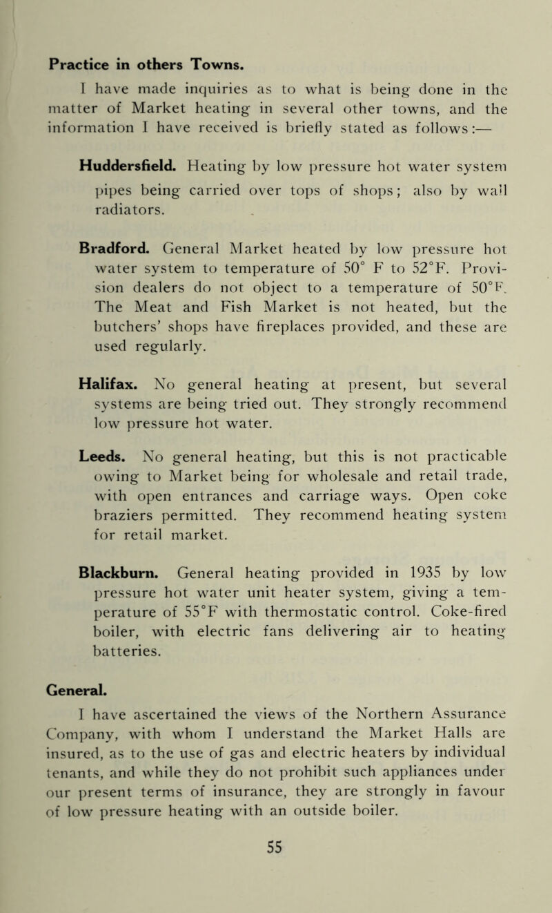 Practice in others Towns. 1 have made inquiries as to what is l)eing done in the matter of Market heating in several other towns, and the information I have received is briefly stated as follows:— Huddersfield. Heating by low pressure hot water system ])i])es being carried over tops of shops; also by wall radiators. Bradford. General Market heated by low pressure hot water system to temperature of 50° F to 52°F. Provi- sion dealers do not object to a temperature of 50°P. The Meat and Fish Market is not heated, but the butchers’ shops have fireplaces provided, and these are used regularly. Halifax. No general heating at present, but several systems are being tried out. They strongly recommend low pressure hot water. Leeds. No general heating, but this is not practicable owing to Market being for wholesale and retail trade, with open entrances and carriage ways. Open coke braziers permitted. They recommend heating system for retail market. Blackburn. General heating provided in 1935 by low pressure hot water unit heater system, giving a tem- perature of 55°F with thermostatic control. Coke-fired boiler, with electric fans delivering air to heating batteries. General. I have ascertained the views of the Northern Assurance Company, with whom I understand the Market Halls are insured, as to the use of gas and electric heaters by individual tenants, and while they do not prohibit such appliances under our present terms of insurance, they are strongly in favour of low pressure heating with an outside boiler.