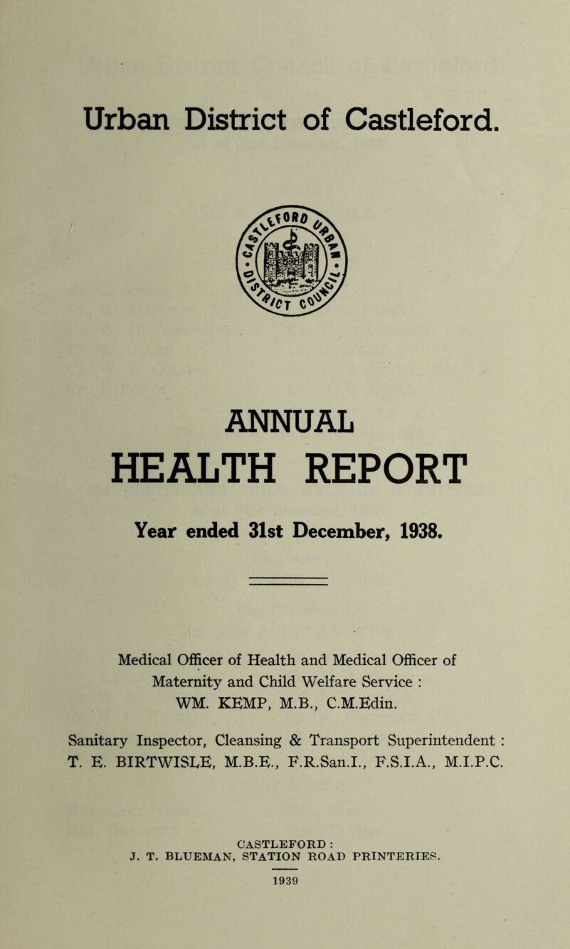 Urban District of Castleford ANNUAL HEALTH REPORT Year ended 31st December, 1938. Medical Officer of Health and Medical Officer of Maternity and Child Welfare Service : WM. KEMP, M.B., C.M.Edin. Sanitary Inspector, Cleansing & Transport Superintendent : T. E. BIRTWISLE, M.B.E., F.R.San.I., F.S.I.A., M.I.P.C. CASTLEFORD : J. T. BLUEMAN, STATION ROAD PRINTERIES. 1939