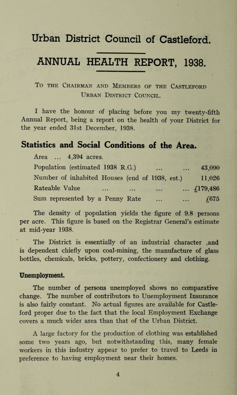 ANNUAL HEALTH REPORT, 1938. To THE Chairman and Members of the Casteeford Urban District Council. I have the honour of placing before you my twenty-fifth Annual Report, being a report on the health of your District for the year ended 31st December, 1938. Statistics and Social Conditions of the Area. Area ... 4,394 acres. Population (estimated 1938 R.G.) ... ... 43,090 Number of inhabited Houses (end of 1938, est.) 11,026 Rateable Value ... ... ... ... £179,486 Sum represented by a Penny Rate ... ... £675 The density of population yields the figure of 9.8 persons per acre. This figure is based on the Registrar General’s estimate at mid-year 1938. The District is essentially of an industrial character ,and is dependent chiefly upon coal-mining, the manufacture of glass bottles, chemicals, bricks, pottery, confectionery and clothing. Unemployment. The number of persons unemployed shows no comparative change. The number of contributors to Unemployment Insurance is also fairly constant. No actual figures are available for Castle- ford proper due to the fact that the local Employment Exchange covers a much wider area than that of the Urban District. A large factory for the production of clothing was established some two years ago, but notwithstanding this, many female workers in this industry appear to prefer to travel to Leeds in preference to having employment near their homes.