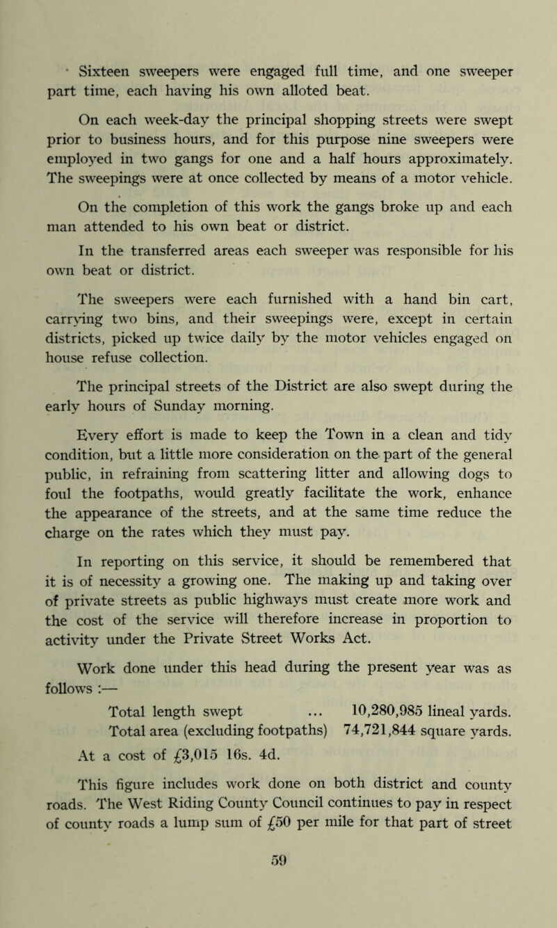 • Sixteen sweepers were engaged full time, and one sweeper part time, each having his own alloted beat. On each week-day the principal shopping streets were swept prior to business hours, and for this purpose nine sweepers were employed in two gangs for one and a half hours approximately. The sweepings were at once collected by means of a motor vehicle. On the completion of this work the gangs broke up and each man attended to his own beat or district. In the transferred areas each sweeper was responsible for his own beat or district. The sweepers were each furnished with a hand bin cart, carr\’ing two bins, and their sweepings were, except in certain districts, picked up twice daily by the motor vehicles engaged on house refuse collection. The principal streets of the District are also swept during the early hours of Sunday morning. Every effort is made to keep the Town in a clean and tidy condition, but a little more consideration on the part of the general public, in refraining from scattering litter and allowing dogs to foul the footpaths, would greatly facilitate the work, enhance the appearance of the streets, and at the same time reduce the charge on the rates which they must pay. In reporting on this service, it should be remembered that it is of necessity a growing one. The making up and taking over of private streets as public highways must create more work and the cost of the service will therefore increase in proportion to activity under the Private Street Works Act. Work done under this head during the present year was as follows :— Total length swept ... 10,280,985 lineal yards. Total area (excluding footpaths) 74,721,844 square yards. At a cost of jf3,015 16s. 4d. This figure includes work done on both district and county roads. The West Riding County Council continues to pay in respect of county roads a lump sum of £50 per mile for that part of street