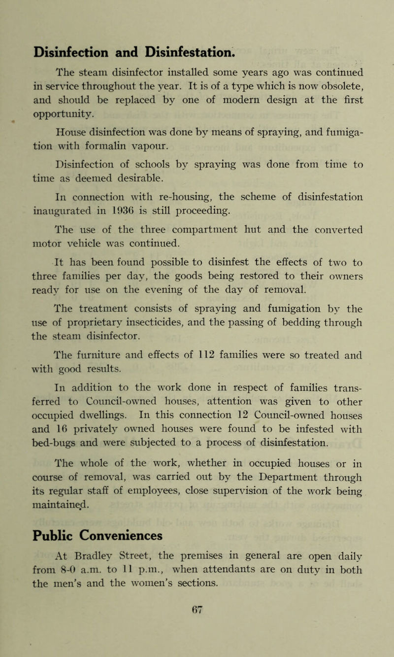 Disinfection and Disinfestation. The steam disinfector installed some years ago was continued in service throughout the year. It is of a type which is now obsolete, and should be replaced by one of modern design at the first opportunity. House disinfection was done by means of spraying, and fumiga- tion with formalin vapour. Disinfection of schools by spraying was done from time to time as deemed desirable. In connection with re-housing, the scheme of disinfestation inaugurated in 1936 is still proceeding. The use of the three compartment hut and the converted motor vehicle was continued. It has been found possible to disinfest the effects of two to three families per day, the goods being restored to their owners ready for use on the evening of the day of removal. The treatment consists of spraying and fumigation by the use of proprietary insecticides, and the passing of bedding through the steam disinfector. The furniture and effects of 112 families were so treated and with good residts. In addition to the work done in respect of families trans- ferred to Council-owned houses, attention was given to other occupied dwellings. In this connection 12 Council-owned houses and 16 privately owned houses were found to be infested with bed-bugs and were subjected to a process of disinfestation. The whole of the work, whether in occupied houses or in course of removal, was carried out by the Department through its regular staff of employees, close supervision of the work being maintained. Public Conveniences At Bradley Street, the premises in general are open daily from 8-0 a.m. to 11 p.m., when attendants are on duty in both the men's and the women’s sections.