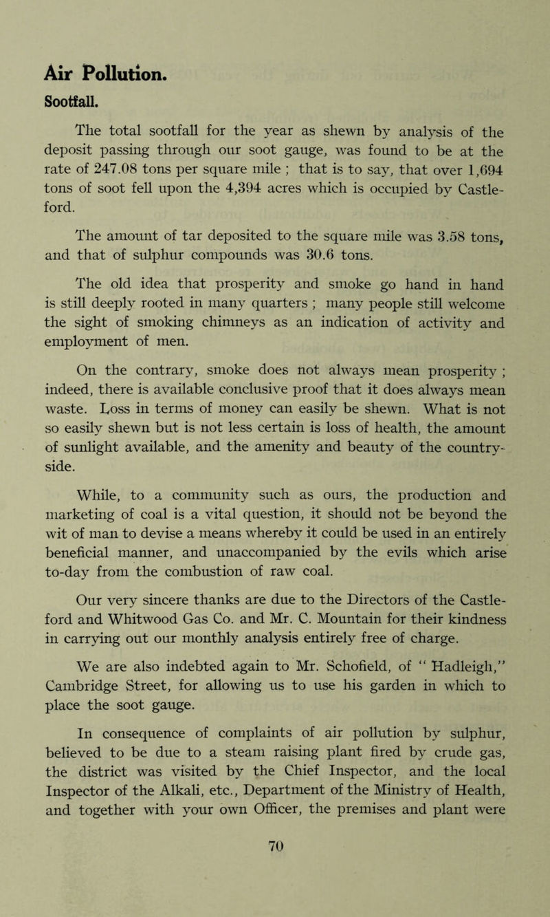 Air Pollution. Sootfall. The total sootfall for the year as shewn by analysis of the deposit passing through our soot gauge, was found to be at the rate of 247.08 tons per square mile ; that is to say, that over 1,694 tons of soot fell upon the 4,394 acres which is occupied by Castle- ford. The amount of tar deposited to the square mile was 3.58 tons, and that of sulphur compounds was 30.6 tons. The old idea that prosperity and smoke go hand in hand is still deeply rooted in many quarters ; many people still welcome the sight of smoking chimneys as an indication of activity and employment of men. On the contrary, smoke does not always mean prosperity ; indeed, there is available conclusive proof that it does always mean waste. Loss in terms of money can easily be shewn. What is not so easily shewn but is not less certain is loss of health, the amount of sunlight available, and the amenity and beauty of the country^ side. While, to a community such as ours, the production and marketing of coal is a vital question, it should not be beyond the wit of man to devise a means whereby it could be used in an entirely beneficial manner, and unaccompanied by the evils which arise to-day from the combustion of raw coal. Our very sincere thanks are due to the Directors of the Castle- ford and Whitwood Gas Co. and Mr. C. Mountain for their kindness in carrying out our monthly analysis entirely free of charge. We are also indebted again to Mr. Schofield, of “ Hadleigh,” Cambridge Street, for allowing us to use his garden in which to place the soot gauge. In consequence of complaints of air pollution by sulphur, believed to be due to a steam raising plant fired by crude gas, the district was visited by the Chief Inspector, and the local Inspector of the Alkah, etc.. Department of the Ministry of Health, and together with your own Officer, the premises and plant were