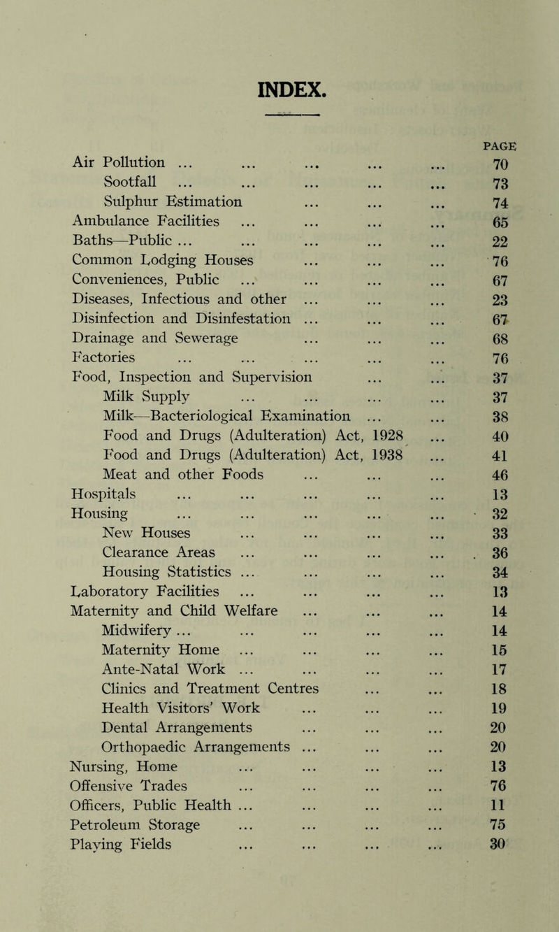 INDEX. PAGE Air Pollution ... ... ... ... ... 70 Sootfall ... ... ... ... ... 73 Sulphur Estimation ... ... ... 74 Ambulance Facilities ... ... ... ... 65 Baths—Public ... ... ... ... ... 22 Common Lodging Houses ... ... ... 76 Conveniences, Public ... ... ... ... 67 Diseases, Infectious and other ... ... ... 23 Disinfection and Disinfestation ... ... ... 67 Drainage and Sewerage ... ... ... 68 Factories ... ... ... ... ... 76 Food, Inspection and Supervision ... ... 37 Milk Supply ... ... ... ... 37 Milk^—Bacteriological Examination ... ... 38 Food and Drugs (Adulteration) Act, 1928 ... 40 Food and Drugs (Adulteration) Act, 1938 ... 41 Meat and other Foods ... ... ... 46 Hospitals ... ... ... ... ... 13 Housing ... ... ... ... ... -32 New Houses ... ... ... ... 33 Clearance Areas ... ... ... ... .36 Housing Statistics ... ... ... ... 34 Laboratory Facilities ... ... ... ... 13 Maternity and Child Welfare ... ... ... 14 Midwifery ... ... ... ... ... 14 Maternity Home ... ... ... ... 15 Ante-Natal Work ... ... ... ... 17 Clinics and Treatment Centres ... ... 18 Health Visitors' Work ... ... ... 19 Dental Arrangements ... ... ... 20 Orthopaedic Arrangements ... ... ... 20 Nursing, Home ... ... ... ... 13 Offensive Trades ... ... ... ... 76 Officers, Public Health ... ... ... ... 11 Petroleum Storage ... ... ... ... 75 Playing Fields ... ... ... ... 30