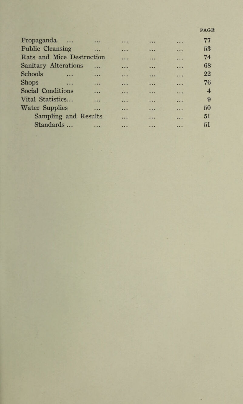 PAGE Propaganda ... ... ... ... ... 77 Public Cleansing ... ... ... ... 53 Rats and Mice Destruction ... ... ... 74 Sanitary Alterations ... ... ... ... 68 Schools ... ... ... ... ... 22 Shops ... ... ... ... ... 76 Social Conditions ... ... ... ... 4 Vital Statistics... ... ... ... ... 9 Water Supplies ... ... ... ... 50 Sampling and Results ... ... ... 51 Standards... ... ... ... ... 51