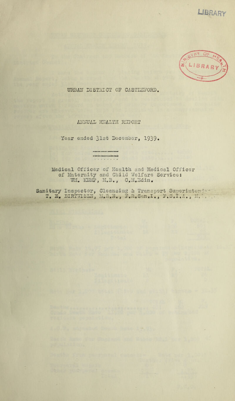 UBRARY URBAIT DISTHIGT OS’ GASTL3i’0RD, AITITUAL H3ALTH KGPORT Year ended 3.1i3t DecemDcr, 1939* Medical Officer of Healt’n and Medical Officer of Maternity and Child T/elfare Service: mi, mi'IP, M.B., C.M,3din. Sanitary Inspector, T, E. EIRT7/ISIE, Cleansing <3: II.B.E, , E,R. Transport S u j) e r i n t e n f - San.I. , E.SoI.A. , M/: .